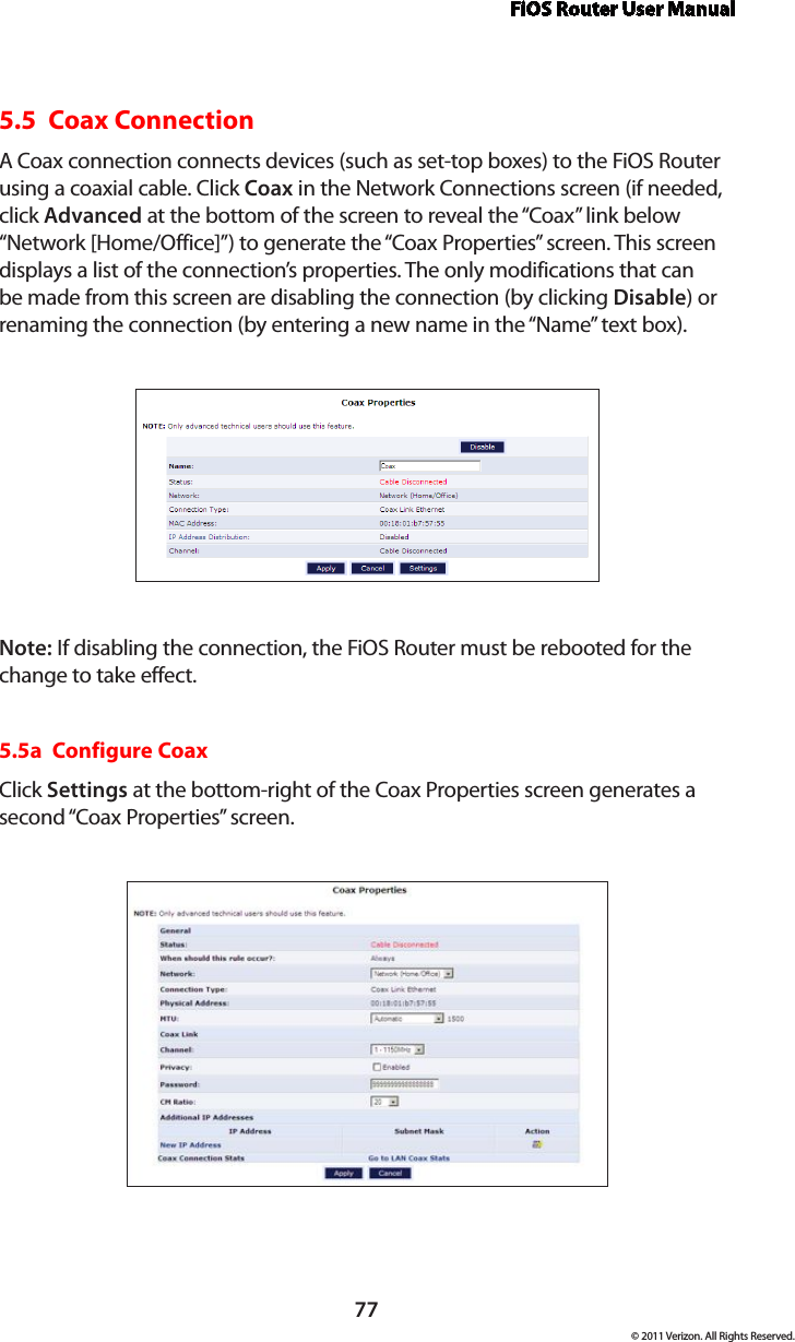 FiOS Router User Manual77© 2011 Verizon. All Rights Reserved.5.5  Coax Connection A Coax connection connects devices (such as set-top boxes) to the FiOS Router using a coaxial cable. Click Coax in the Network Connections screen (if needed, click Advanced at the bottom of the screen to reveal the “Coax” link below “Network [Home/Office]”) to generate the “Coax Properties” screen. This screen displays a list of the connection’s properties. The only modifications that can be made from this screen are disabling the connection (by clicking Disable) or renaming the connection (by entering a new name in the “Name” text box).Note: If disabling the connection, the FiOS Router must be rebooted for the change to take effect.5.5a  Configure CoaxClick Settings at the bottom-right of the Coax Properties screen generates a second “Coax Properties” screen.