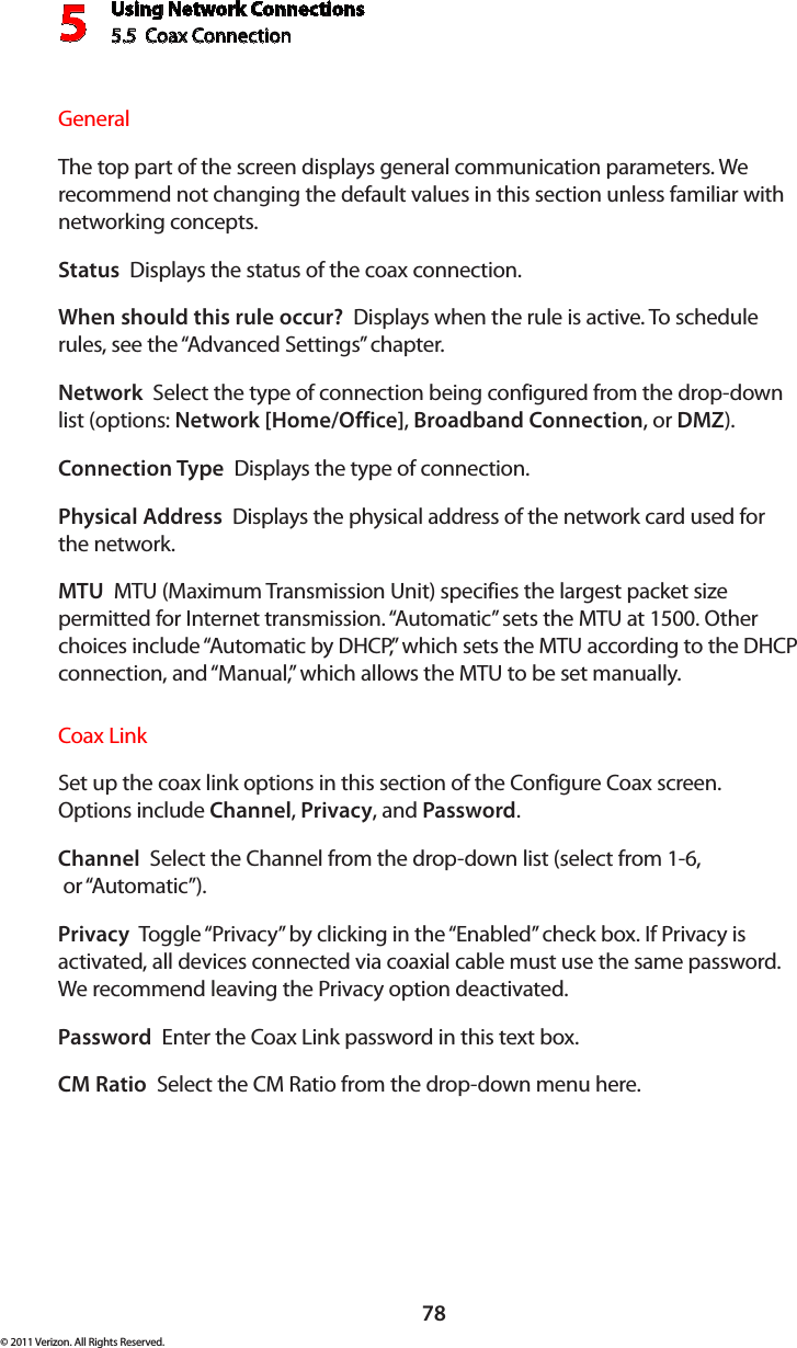 Using Network Connections5.5  Coax Connection 578© 2011 Verizon. All Rights Reserved.General The top part of the screen displays general communication parameters. We recommend not changing the default values in this section unless familiar with networking concepts.Status  Displays the status of the coax connection.When should this rule occur?  Displays when the rule is active. To schedule rules, see the “Advanced Settings” chapter.Network  Select the type of connection being configured from the drop-down list (options: Network [Home/Office], Broadband Connection, or DMZ).Connection Type  Displays the type of connection. Physical Address  Displays the physical address of the network card used for the network.MTU  MTU (Maximum Transmission Unit) specifies the largest packet size permitted for Internet transmission. “Automatic” sets the MTU at 1500. Other choices include “Automatic by DHCP,” which sets the MTU according to the DHCP connection, and “Manual,” which allows the MTU to be set manually.Coax Link Set up the coax link options in this section of the Configure Coax screen. Options include Channel, Privacy, and Password. Channel  Select the Channel from the drop-down list (select from 1-6,   or “Automatic”).Privacy  Toggle “Privacy” by clicking in the “Enabled” check box. If Privacy is activated, all devices connected via coaxial cable must use the same password. We recommend leaving the Privacy option deactivated. Password  Enter the Coax Link password in this text box. CM Ratio  Select the CM Ratio from the drop-down menu here.