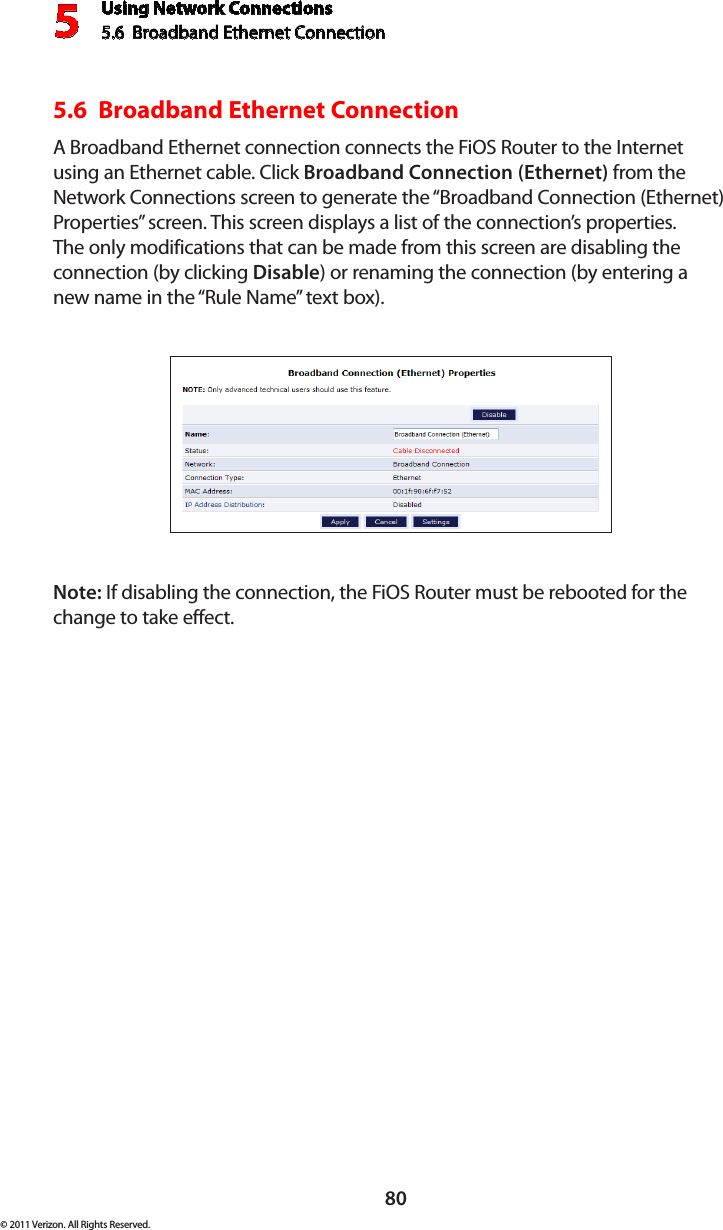 Using Network Connections5.6  Broadband Ethernet Connection 580© 2011 Verizon. All Rights Reserved.5.6  Broadband Ethernet Connection A Broadband Ethernet connection connects the FiOS Router to the Internet using an Ethernet cable. Click Broadband Connection (Ethernet) from the Network Connections screen to generate the “Broadband Connection (Ethernet) Properties” screen. This screen displays a list of the connection’s properties. The only modifications that can be made from this screen are disabling the connection (by clicking Disable) or renaming the connection (by entering a new name in the “Rule Name” text box).Note: If disabling the connection, the FiOS Router must be rebooted for the change to take effect.