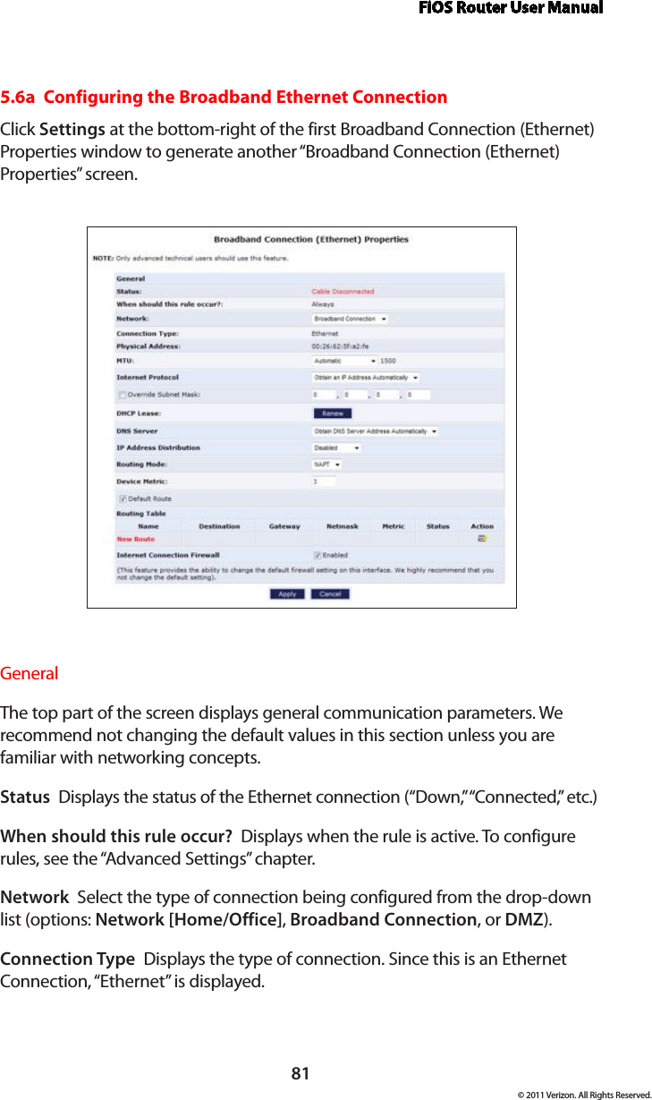 FiOS Router User Manual81© 2011 Verizon. All Rights Reserved.5.6a  Configuring the Broadband Ethernet ConnectionClick Settings at the bottom-right of the first Broadband Connection (Ethernet) Properties window to generate another “Broadband Connection (Ethernet) Properties” screen.General The top part of the screen displays general communication parameters. We recommend not changing the default values in this section unless you are familiar with networking concepts.Status  Displays the status of the Ethernet connection (“Down,” “Connected,” etc.)When should this rule occur?  Displays when the rule is active. To configure rules, see the “Advanced Settings” chapter.Network  Select the type of connection being configured from the drop-down list (options: Network [Home/Office], Broadband Connection, or DMZ).Connection Type  Displays the type of connection. Since this is an Ethernet Connection, “Ethernet” is displayed.