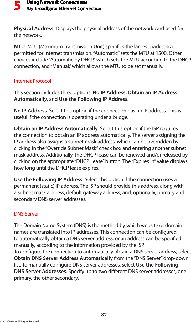 Using Network Connections5.6  Broadband Ethernet Connection 582© 2011 Verizon. All Rights Reserved.Physical Address  Displays the physical address of the network card used for  the network.MTU  MTU (Maximum Transmission Unit) specifies the largest packet size permitted for Internet transmission. “Automatic” sets the MTU at 1500. Other choices include “Automatic by DHCP,” which sets the MTU according to the DHCP connection, and “Manual,” which allows the MTU to be set manually.Internet ProtocolThis section includes three options: No IP Address, Obtain an IP Address Automatically, and Use the Following IP Address. No IP Address  Select this option if the connection has no IP address. This is useful if the connection is operating under a bridge. Obtain an IP Address Automatically  Select this option if the ISP requires the connection to obtain an IP address automatically. The server assigning the IP address also assigns a subnet mask address, which can be overridden by clicking in the “Override Subnet Mask” check box and entering another subnet mask address. Additionally, the DHCP lease can be renewed and/or released by clicking on the appropriate “DHCP Lease” button. The “Expires In” value displays how long until the DHCP lease expires. Use the Following IP Address  Select this option if the connection uses a permanent (static) IP address. The ISP should provide this address, along with a subnet mask address, default gateway address, and, optionally, primary and secondary DNS server addresses. DNS Server The Domain Name System (DNS) is the method by which website or domain names are translated into IP addresses. This connection can be configured to automatically obtain a DNS server address, or an address can be specified manually, according to the information provided by the ISP.  To configure the connection to automatically obtain a DNS server address, select Obtain DNS Server Address Automatically from the “DNS Server” drop-down list. To manually configure DNS server addresses, select Use the Following DNS Server Addresses. Specify up to two different DNS server addresses, one primary, the other secondary. 