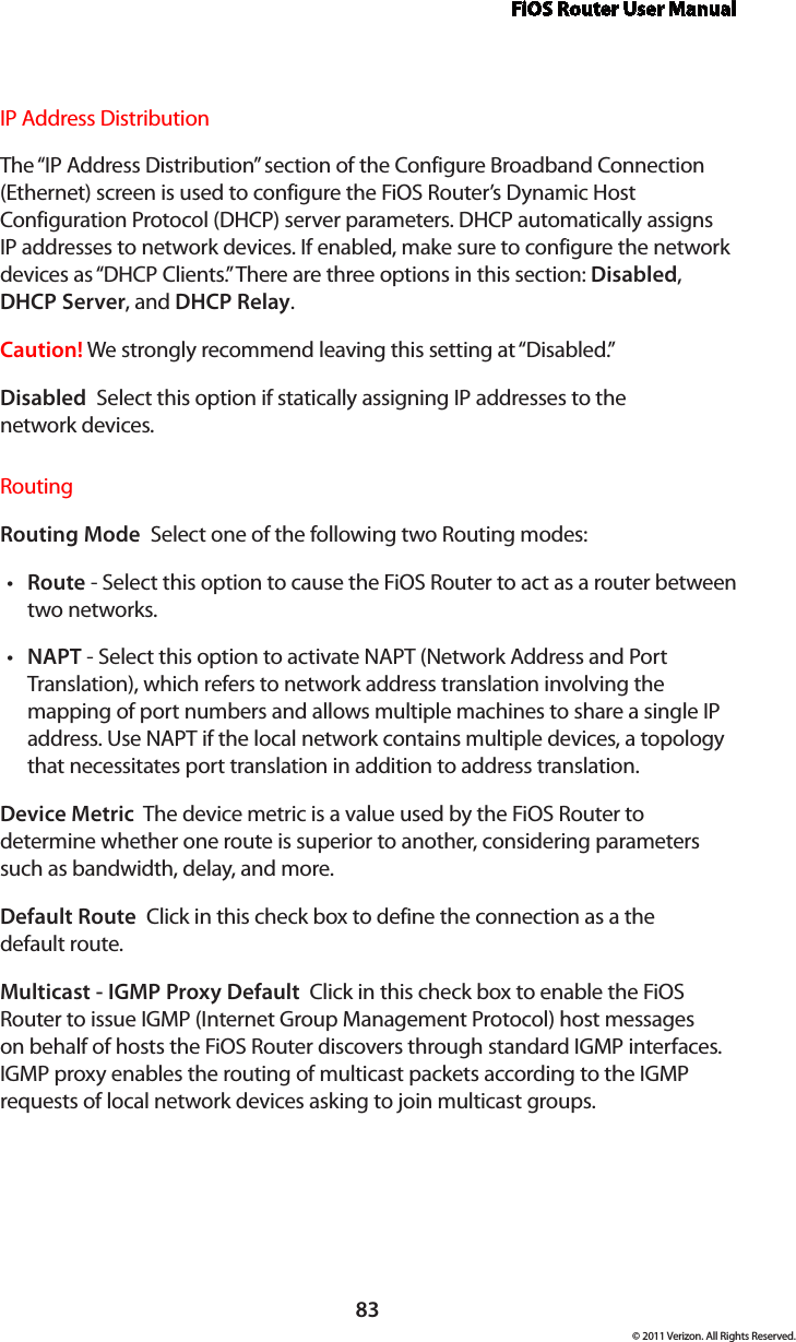 FiOS Router User Manual83© 2011 Verizon. All Rights Reserved.IP Address Distribution The “IP Address Distribution” section of the Configure Broadband Connection (Ethernet) screen is used to configure the FiOS Router’s Dynamic Host Configuration Protocol (DHCP) server parameters. DHCP automatically assigns IP addresses to network devices. If enabled, make sure to configure the network devices as “DHCP Clients.” There are three options in this section: Disabled, DHCP Server, and DHCP Relay.Caution! We strongly recommend leaving this setting at “Disabled.” Disabled  Select this option if statically assigning IP addresses to the  network devices.Routing Routing Mode  Select one of the following two Routing modes: Routet  - Select this option to cause the FiOS Router to act as a router between two networks. NAPTt  - Select this option to activate NAPT (Network Address and Port Translation), which refers to network address translation involving the mapping of port numbers and allows multiple machines to share a single IP address. Use NAPT if the local network contains multiple devices, a topology that necessitates port translation in addition to address translation.Device Metric  The device metric is a value used by the FiOS Router to determine whether one route is superior to another, considering parameters such as bandwidth, delay, and more. Default Route  Click in this check box to define the connection as a the  default route. Multicast - IGMP Proxy Default  Click in this check box to enable the FiOS Router to issue IGMP (Internet Group Management Protocol) host messages on behalf of hosts the FiOS Router discovers through standard IGMP interfaces. IGMP proxy enables the routing of multicast packets according to the IGMP requests of local network devices asking to join multicast groups. 