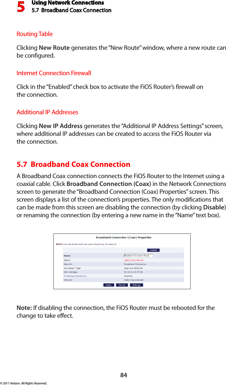 Using Network Connections5.7  Broadband Coax Connection 584© 2011 Verizon. All Rights Reserved.Routing TableClicking New Route generates the “New Route” window, where a new route can be configured.Internet Connection FirewallClick in the “Enabled” check box to activate the FiOS Router’s firewall on  the connection.Additional IP AddressesClicking New IP Address generates the “Additional IP Address Settings” screen, where additional IP addresses can be created to access the FiOS Router via  the connection.5.7  Broadband Coax Connection A Broadband Coax connection connects the FiOS Router to the Internet using a coaxial cable. Click Broadband Connection (Coax) in the Network Connections screen to generate the “Broadband Connection (Coax) Properties” screen. This screen displays a list of the connection’s properties. The only modifications that can be made from this screen are disabling the connection (by clicking Disable) or renaming the connection (by entering a new name in the “Name” text box).Note: If disabling the connection, the FiOS Router must be rebooted for the change to take effect.