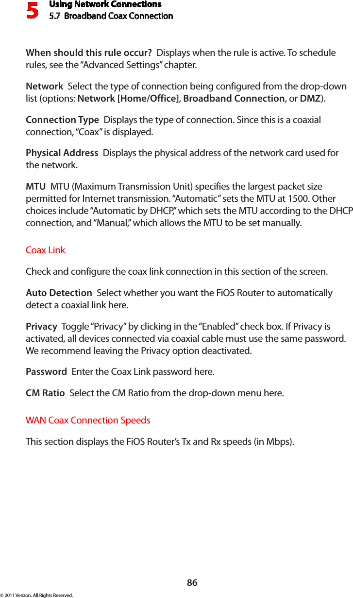 Using Network Connections5.7  Broadband Coax Connection 586© 2011 Verizon. All Rights Reserved.When should this rule occur?  Displays when the rule is active. To schedule rules, see the “Advanced Settings” chapter.Network  Select the type of connection being configured from the drop-down list (options: Network [Home/Office], Broadband Connection, or DMZ).Connection Type  Displays the type of connection. Since this is a coaxial connection, “Coax” is displayed.Physical Address  Displays the physical address of the network card used for  the network.MTU  MTU (Maximum Transmission Unit) specifies the largest packet size permitted for Internet transmission. “Automatic” sets the MTU at 1500. Other choices include “Automatic by DHCP,” which sets the MTU according to the DHCP connection, and “Manual,” which allows the MTU to be set manually.Coax Link Check and configure the coax link connection in this section of the screen. Auto Detection  Select whether you want the FiOS Router to automatically detect a coaxial link here.Privacy  Toggle “Privacy” by clicking in the “Enabled” check box. If Privacy is activated, all devices connected via coaxial cable must use the same password. We recommend leaving the Privacy option deactivated. Password  Enter the Coax Link password here.CM Ratio  Select the CM Ratio from the drop-down menu here.WAN Coax Connection SpeedsThis section displays the FiOS Router’s Tx and Rx speeds (in Mbps). 