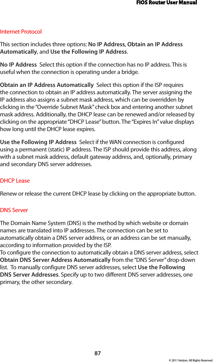 FiOS Router User Manual87© 2011 Verizon. All Rights Reserved.Internet ProtocolThis section includes three options: No IP Address, Obtain an IP Address Automatically, and Use the Following IP Address. No IP Address  Select this option if the connection has no IP address. This is useful when the connection is operating under a bridge. Obtain an IP Address Automatically  Select this option if the ISP requires the connection to obtain an IP address automatically. The server assigning the IP address also assigns a subnet mask address, which can be overridden by clicking in the “Override Subnet Mask” check box and entering another subnet mask address. Additionally, the DHCP lease can be renewed and/or released by clicking on the appropriate “DHCP Lease” button. The “Expires In” value displays how long until the DHCP lease expires. Use the Following IP Address  Select if the WAN connection is configured using a permanent (static) IP address. The ISP should provide this address, along with a subnet mask address, default gateway address, and, optionally, primary and secondary DNS server addresses. DHCP LeaseRenew or release the current DHCP lease by clicking on the appropriate button.DNS ServerThe Domain Name System (DNS) is the method by which website or domain names are translated into IP addresses. The connection can be set to automatically obtain a DNS server address, or an address can be set manually, according to information provided by the ISP.  To configure the connection to automatically obtain a DNS server address, select Obtain DNS Server Address Automatically from the “DNS Server” drop-down list.  To manually configure DNS server addresses, select Use the Following DNS Server Addresses. Specify up to two different DNS server addresses, one primary, the other secondary. 