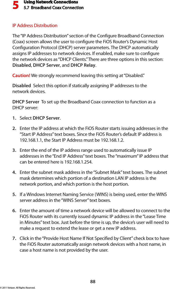 Using Network Connections5.7  Broadband Coax Connection 588© 2011 Verizon. All Rights Reserved.IP Address Distribution The “IP Address Distribution” section of the Configure Broadband Connection (Coax) screen allows the user to configure the FiOS Router’s Dynamic Host Configuration Protocol (DHCP) server parameters. The DHCP automatically assigns IP addresses to network devices. If enabled, make sure to configure the network devices as “DHCP Clients.” There are three options in this section: Disabled, DHCP Server, and DHCP Relay.Caution! We strongly recommend leaving this setting at “Disabled.” Disabled  Select this option if statically assigning IP addresses to the  network devices.DHCP Server  To set up the Broadband Coax connection to function as a  DHCP server:Select 1.  DHCP Server.Enter the IP address at which the FiOS Router starts issuing addresses in the 2. “Start IP Address” text boxes. Since the FiOS Router’s default IP address is 192.168.1.1, the Start IP Address must be 192.168.1.2. Enter the end of the IP address range used to automatically issue IP 3. addresses in the “End IP Address” text boxes. The “maximum” IP address that can be entered here is 192.168.1.254. Enter the subnet mask address in the “Subnet Mask” text boxes. The subnet 4. mask determines which portion of a destination LAN IP address is the network portion, and which portion is the host portion. If a Windows Internet Naming Service (WINS) is being used, enter the WINS 5. server address in the “WINS Server” text boxes. Enter the amount of time a network device will be allowed to connect to the 6. FiOS Router with its currently issued dynamic IP address in the “Lease Time in Minutes” text box. Just before the time is up, the device’s user will need to make a request to extend the lease or get a new IP address. Click in the “Provide Host Name If Not Specified by Client” check box to have 7. the FiOS Router automatically assign network devices with a host name, in case a host name is not provided by the user. 