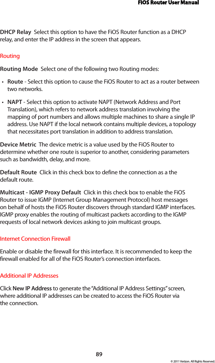 FiOS Router User Manual89© 2011 Verizon. All Rights Reserved.DHCP Relay  Select this option to have the FiOS Router function as a DHCP relay, and enter the IP address in the screen that appears.Routing Routing Mode  Select one of the following two Routing modes: Routet  - Select this option to cause the FiOS Router to act as a router between two networks. NAPTt  - Select this option to activate NAPT (Network Address and Port Translation), which refers to network address translation involving the mapping of port numbers and allows multiple machines to share a single IP address. Use NAPT if the local network contains multiple devices, a topology that necessitates port translation in addition to address translation.Device Metric  The device metric is a value used by the FiOS Router to determine whether one route is superior to another, considering parameters such as bandwidth, delay, and more. Default Route  Click in this check box to define the connection as a the  default route. Multicast - IGMP Proxy Default  Click in this check box to enable the FiOS Router to issue IGMP (Internet Group Management Protocol) host messages on behalf of hosts the FiOS Router discovers through standard IGMP interfaces. IGMP proxy enables the routing of multicast packets according to the IGMP requests of local network devices asking to join multicast groups. Internet Connection FirewallEnable or disable the firewall for this interface. It is recommended to keep the firewall enabled for all of the FiOS Router’s connection interfaces.Additional IP AddressesClick New IP Address to generate the “Additional IP Address Settings” screen, where additional IP addresses can be created to access the FiOS Router via  the connection.