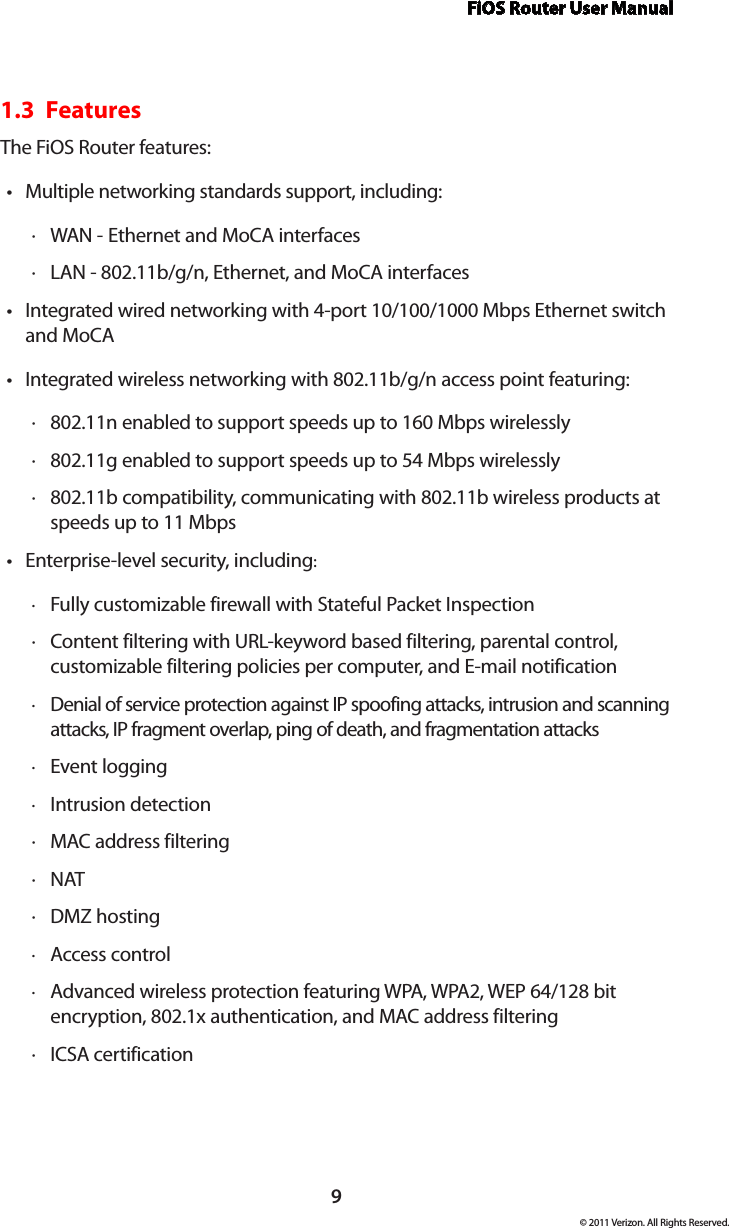 FiOS Router User Manual9© 2011 Verizon. All Rights Reserved.1.3  FeaturesThe FiOS Router features:Multiple networking standards support, including:tWAN  · - Ethernet and MoCA interfacesLAN  · - 802.11b/g/n, Ethernet, and MoCA interfacesIntegrated wired networking with t 4-port 10/100/1000 Mbps Ethernet switch and MoCAIntegrated wireless networking with t 802.11b/g/n access point featuring:802 · .11n enabled to support speeds up to 160 Mbps wirelessly802 · .11g enabled to support speeds up to 54 Mbps wirelessly802 · .11b compatibility, communicating with 802.11b wireless products at speeds up to 11 MbpsEnterprise-level security, includingt :Fully customizable firewall with Stateful Packet Inspection ·Content filtering with  · URL-keyword based filtering, parental control, customizable filtering policies per computer, and E-mail notificationDenial of service protection against  · IP spoofing attacks, intrusion and scanning attacks, IP fragment overlap, ping of death, and fragmentation attacksEvent logging ·Intrusion detection ·MAC ·  address filteringNAT ·DMZ  · hostingAccess control ·Advanced wireless protection featuring  · WPA, WPA2, WEP 64/128 bit encryption, 802.1x authentication, and MAC address filteringICSA  · certification