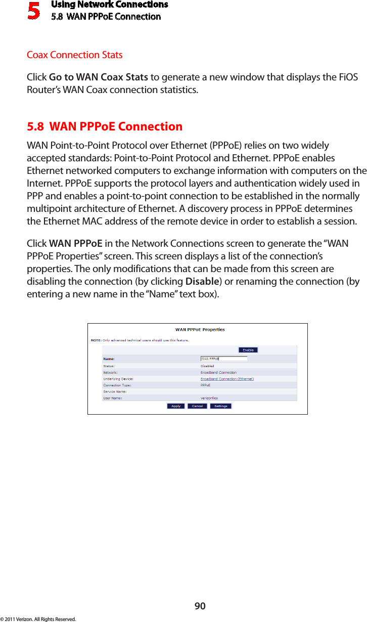 Using Network Connections5.8  WAN PPPoE Connection590© 2011 Verizon. All Rights Reserved.Coax Connection StatsClick Go to WAN Coax Stats to generate a new window that displays the FiOS Router’s WAN Coax connection statistics.5.8  WAN PPPoE ConnectionWAN Point-to-Point Protocol over Ethernet (PPPoE) relies on two widely accepted standards: Point-to-Point Protocol and Ethernet. PPPoE enables Ethernet networked computers to exchange information with computers on the Internet. PPPoE supports the protocol layers and authentication widely used in PPP and enables a point-to-point connection to be established in the normally multipoint architecture of Ethernet. A discovery process in PPPoE determines the Ethernet MAC address of the remote device in order to establish a session.Click WAN PPPoE in the Network Connections screen to generate the “WAN PPPoE Properties” screen. This screen displays a list of the connection’s properties. The only modifications that can be made from this screen are disabling the connection (by clicking Disable) or renaming the connection (by entering a new name in the “Name” text box).