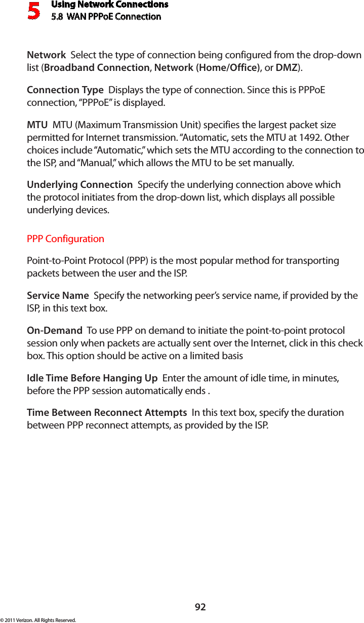 Using Network Connections5.8  WAN PPPoE Connection592© 2011 Verizon. All Rights Reserved.Network  Select the type of connection being configured from the drop-down list (Broadband Connection, Network (Home/Office), or DMZ).Connection Type  Displays the type of connection. Since this is PPPoE connection, “PPPoE” is displayed. MTU  MTU (Maximum Transmission Unit) specifies the largest packet size permitted for Internet transmission. “Automatic, sets the MTU at 1492. Other choices include “Automatic,” which sets the MTU according to the connection to the ISP, and “Manual,” which allows the MTU to be set manually.Underlying Connection  Specify the underlying connection above which  the protocol initiates from the drop-down list, which displays all possible  underlying devices. PPP ConfigurationPoint-to-Point Protocol (PPP) is the most popular method for transporting packets between the user and the ISP. Service Name  Specify the networking peer’s service name, if provided by the ISP, in this text box.On-Demand  To use PPP on demand to initiate the point-to-point protocol session only when packets are actually sent over the Internet, click in this check box. This option should be active on a limited basisIdle Time Before Hanging Up  Enter the amount of idle time, in minutes, before the PPP session automatically ends .Time Between Reconnect Attempts  In this text box, specify the duration between PPP reconnect attempts, as provided by the ISP. 