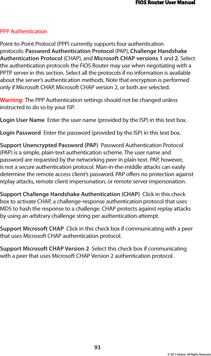 FiOS Router User Manual93© 2011 Verizon. All Rights Reserved.PPP AuthenticationPoint-to-Point Protocol (PPP) currently supports four authentication protocols: Password Authentication Protocol (PAP), Challenge Handshake Authentication Protocol (CHAP), and Microsoft CHAP versions 1 and 2. Select the authentication protocols the FiOS Router may use when negotiating with a PPTP server in this section. Select all the protocols if no information is available about the server’s authentication methods. Note that encryption is performed only if Microsoft CHAP, Microsoft CHAP version 2, or both are selected.Warning: The PPP Authentication settings should not be changed unless instructed to do so by your ISP.Login User Name  Enter the user name (provided by the ISP) in this text box.Login Password  Enter the password (provided by the ISP) in this text box. Support Unencrypted Password (PAP)  Password Authentication Protocol (PAP) is a simple, plain-text authentication scheme. The user name and password are requested by the networking peer in plain-text. PAP, however, is not a secure authentication protocol. Man-in-the-middle attacks can easily determine the remote access client’s password. PAP offers no protection against replay attacks, remote client impersonation, or remote server impersonation. Support Challenge Handshake Authentication (CHAP)  Click in this check box to activate CHAP, a challenge-response authentication protocol that uses MD5 to hash the response to a challenge. CHAP protects against replay attacks by using an arbitrary challenge string per authentication attempt. Support Microsoft CHAP  Click in this check box if communicating with a peer that uses Microsoft CHAP authentication protocol. Support Microsoft CHAP Version 2  Select this check box if communicating with a peer that uses Microsoft CHAP Version 2 authentication protocol. 