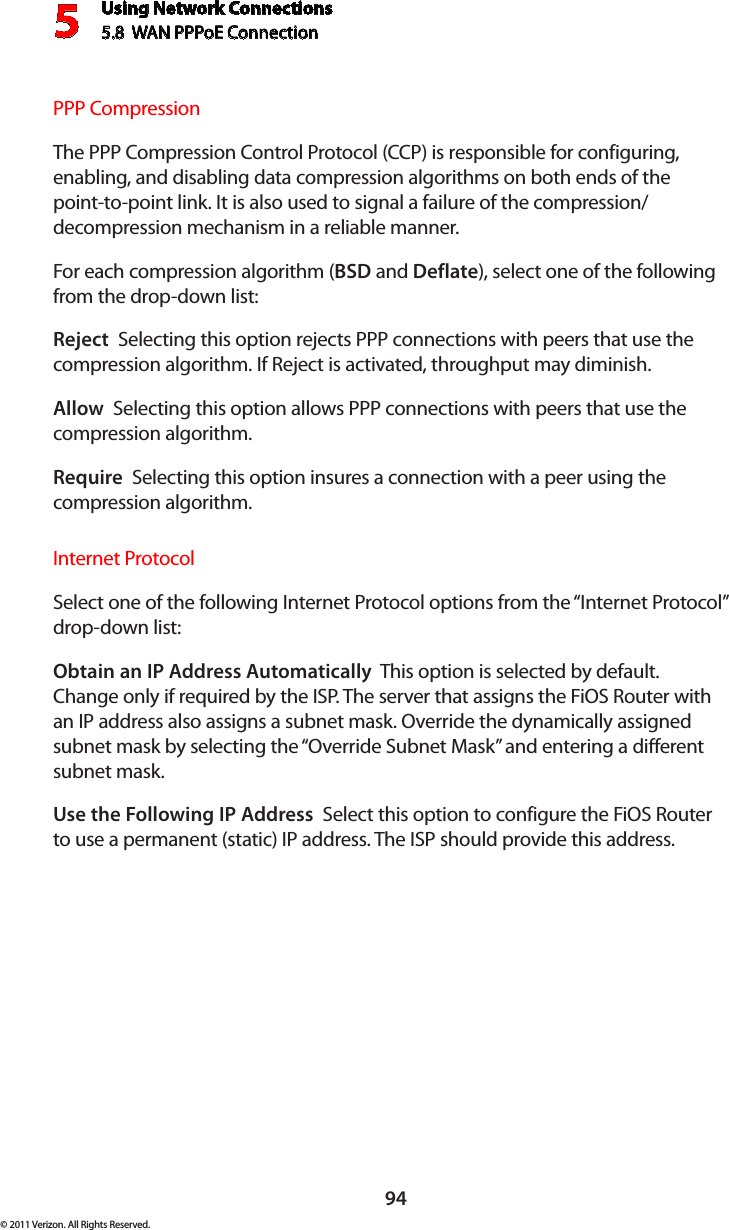 Using Network Connections5.8  WAN PPPoE Connection594© 2011 Verizon. All Rights Reserved.PPP CompressionThe PPP Compression Control Protocol (CCP) is responsible for configuring, enabling, and disabling data compression algorithms on both ends of the point-to-point link. It is also used to signal a failure of the compression/ decompression mechanism in a reliable manner. For each compression algorithm (BSD and Deflate), select one of the following from the drop-down list: Reject  Selecting this option rejects PPP connections with peers that use the compression algorithm. If Reject is activated, throughput may diminish.Allow  Selecting this option allows PPP connections with peers that use the compression algorithm. Require  Selecting this option insures a connection with a peer using the compression algorithm. Internet ProtocolSelect one of the following Internet Protocol options from the “Internet Protocol” drop-down list:Obtain an IP Address Automatically  This option is selected by default. Change only if required by the ISP. The server that assigns the FiOS Router with an IP address also assigns a subnet mask. Override the dynamically assigned subnet mask by selecting the “Override Subnet Mask” and entering a different subnet mask.Use the Following IP Address  Select this option to configure the FiOS Router to use a permanent (static) IP address. The ISP should provide this address.