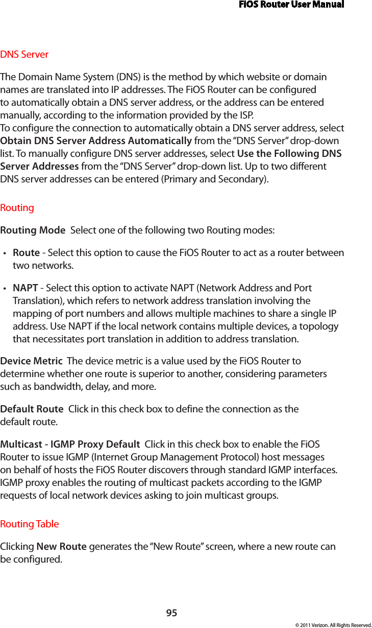 FiOS Router User Manual95© 2011 Verizon. All Rights Reserved.DNS ServerThe Domain Name System (DNS) is the method by which website or domain names are translated into IP addresses. The FiOS Router can be configured to automatically obtain a DNS server address, or the address can be entered manually, according to the information provided by the ISP.  To configure the connection to automatically obtain a DNS server address, select Obtain DNS Server Address Automatically from the “DNS Server” drop-down list. To manually configure DNS server addresses, select Use the Following DNS Server Addresses from the “DNS Server” drop-down list. Up to two different DNS server addresses can be entered (Primary and Secondary).RoutingRouting Mode  Select one of the following two Routing modes: Routet  - Select this option to cause the FiOS Router to act as a router between two networks. NAPTt  - Select this option to activate NAPT (Network Address and Port Translation), which refers to network address translation involving the mapping of port numbers and allows multiple machines to share a single IP address. Use NAPT if the local network contains multiple devices, a topology that necessitates port translation in addition to address translation.Device Metric  The device metric is a value used by the FiOS Router to determine whether one route is superior to another, considering parameters such as bandwidth, delay, and more. Default Route  Click in this check box to define the connection as the  default route. Multicast - IGMP Proxy Default  Click in this check box to enable the FiOS Router to issue IGMP (Internet Group Management Protocol) host messages on behalf of hosts the FiOS Router discovers through standard IGMP interfaces. IGMP proxy enables the routing of multicast packets according to the IGMP requests of local network devices asking to join multicast groups. Routing TableClicking New Route generates the “New Route” screen, where a new route can be configured.