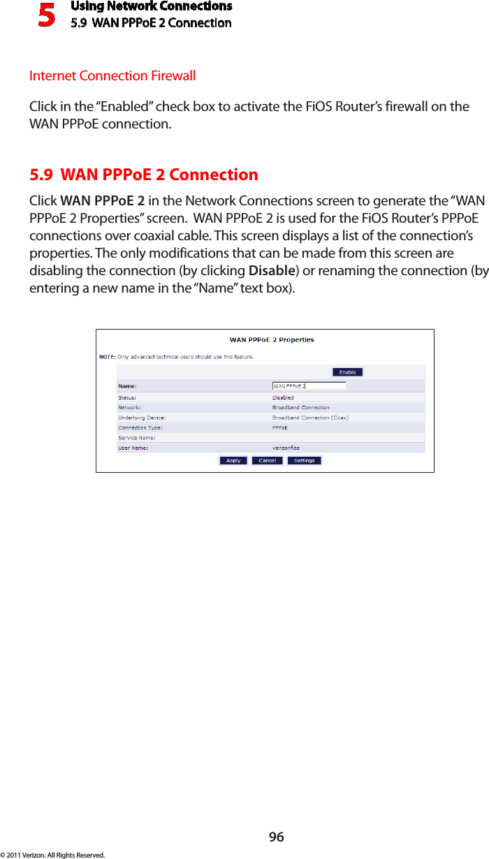 Using Network Connections5.9  WAN PPPoE 2 Connection596© 2011 Verizon. All Rights Reserved.Internet Connection FirewallClick in the “Enabled” check box to activate the FiOS Router’s firewall on the WAN PPPoE connection. 5.9  WAN PPPoE 2 ConnectionClick WAN PPPoE 2 in the Network Connections screen to generate the “WAN PPPoE 2 Properties” screen.  WAN PPPoE 2 is used for the FiOS Router’s PPPoE connections over coaxial cable. This screen displays a list of the connection’s properties. The only modifications that can be made from this screen are disabling the connection (by clicking Disable) or renaming the connection (by entering a new name in the “Name” text box).