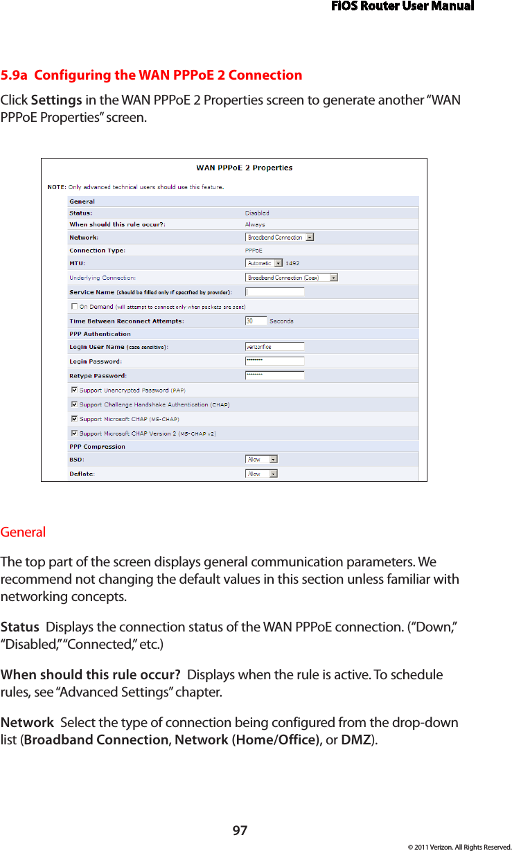 FiOS Router User Manual97© 2011 Verizon. All Rights Reserved.5.9a  Configuring the WAN PPPoE 2 ConnectionClick Settings in the WAN PPPoE 2 Properties screen to generate another “WAN PPPoE Properties” screen.General The top part of the screen displays general communication parameters. We recommend not changing the default values in this section unless familiar with networking concepts.Status  Displays the connection status of the WAN PPPoE connection. (“Down,” “Disabled,” “Connected,” etc.)When should this rule occur?  Displays when the rule is active. To schedule rules, see “Advanced Settings” chapter.Network  Select the type of connection being configured from the drop-down list (Broadband Connection, Network (Home/Office), or DMZ).