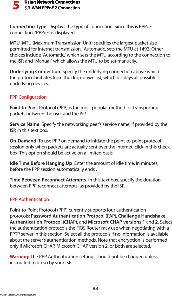 Using Network Connections5.9  WAN PPPoE 2 Connection598© 2011 Verizon. All Rights Reserved.Connection Type  Displays the type of connection. Since this is PPPoE connection, “PPPoE” is displayed. MTU  MTU (Maximum Transmission Unit) specifies the largest packet size permitted for Internet transmission. “Automatic, sets the MTU at 1492. Other choices include “Automatic,” which sets the MTU according to the connection to the ISP, and “Manual,” which allows the MTU to be set manually.Underlying Connection  Specify the underlying connection above which  the protocol initiates from the drop-down list, which displays all possible  underlying devices. PPP ConfigurationPoint-to-Point Protocol (PPP) is the most popular method for transporting packets between the user and the ISP. Service Name  Specify the networking peer’s service name, if provided by the ISP, in this text box.On-Demand  To use PPP on demand to initiate the point-to-point protocol session only when packets are actually sent over the Internet, click in this check box. This option should be active on a limited basisIdle Time Before Hanging Up  Enter the amount of idle time, in minutes, before the PPP session automatically ends .Time Between Reconnect Attempts  In this text box, specify the duration between PPP reconnect attempts, as provided by the ISP. PPP AuthenticationPoint-to-Point Protocol (PPP) currently supports four authentication protocols: Password Authentication Protocol (PAP), Challenge Handshake Authentication Protocol (CHAP), and Microsoft CHAP versions 1 and 2. Select the authentication protocols the FiOS Router may use when negotiating with a PPTP server in this section. Select all the protocols if no information is available about the server’s authentication methods. Note that encryption is performed only if Microsoft CHAP, Microsoft CHAP version 2, or both are selected.Warning: The PPP Authentication settings should not be changed unless instructed to do so by your ISP.