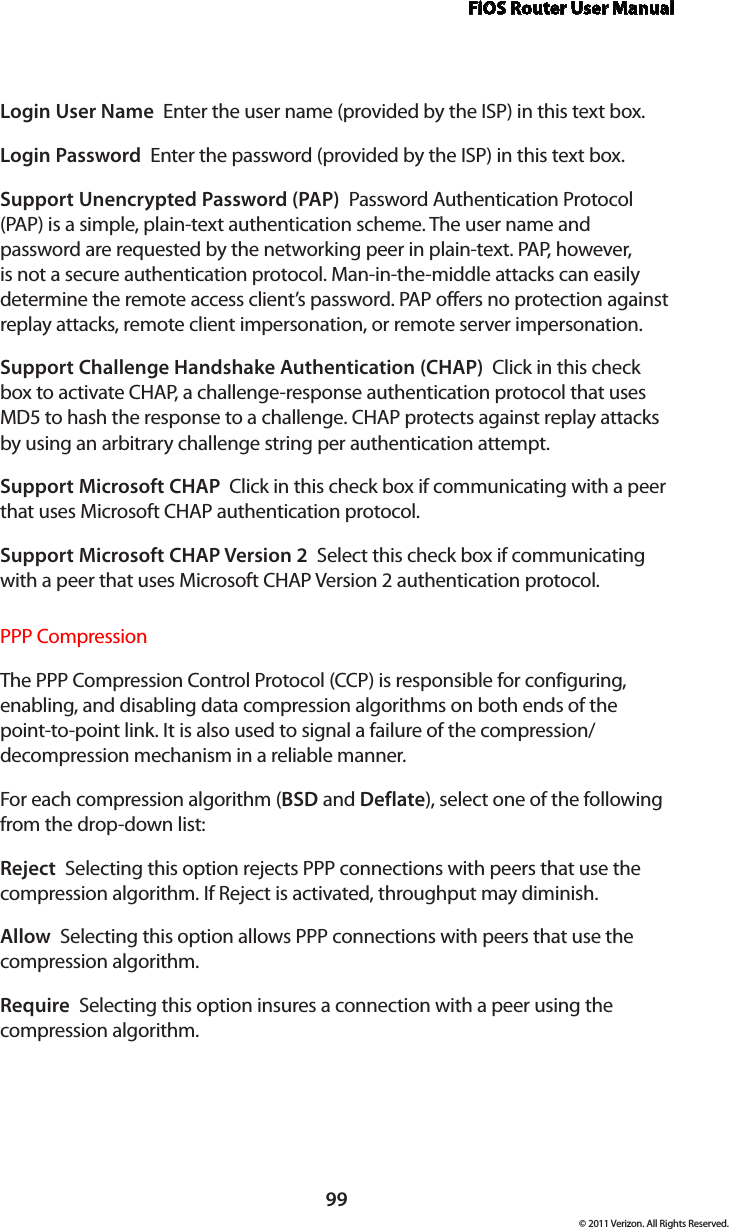 FiOS Router User Manual99© 2011 Verizon. All Rights Reserved.Login User Name  Enter the user name (provided by the ISP) in this text box.Login Password  Enter the password (provided by the ISP) in this text box. Support Unencrypted Password (PAP)  Password Authentication Protocol (PAP) is a simple, plain-text authentication scheme. The user name and password are requested by the networking peer in plain-text. PAP, however, is not a secure authentication protocol. Man-in-the-middle attacks can easily determine the remote access client’s password. PAP offers no protection against replay attacks, remote client impersonation, or remote server impersonation. Support Challenge Handshake Authentication (CHAP)  Click in this check box to activate CHAP, a challenge-response authentication protocol that uses MD5 to hash the response to a challenge. CHAP protects against replay attacks by using an arbitrary challenge string per authentication attempt. Support Microsoft CHAP  Click in this check box if communicating with a peer that uses Microsoft CHAP authentication protocol. Support Microsoft CHAP Version 2  Select this check box if communicating with a peer that uses Microsoft CHAP Version 2 authentication protocol. PPP CompressionThe PPP Compression Control Protocol (CCP) is responsible for configuring, enabling, and disabling data compression algorithms on both ends of the point-to-point link. It is also used to signal a failure of the compression/ decompression mechanism in a reliable manner. For each compression algorithm (BSD and Deflate), select one of the following from the drop-down list: Reject  Selecting this option rejects PPP connections with peers that use the compression algorithm. If Reject is activated, throughput may diminish.Allow  Selecting this option allows PPP connections with peers that use the compression algorithm. Require  Selecting this option insures a connection with a peer using the compression algorithm. 