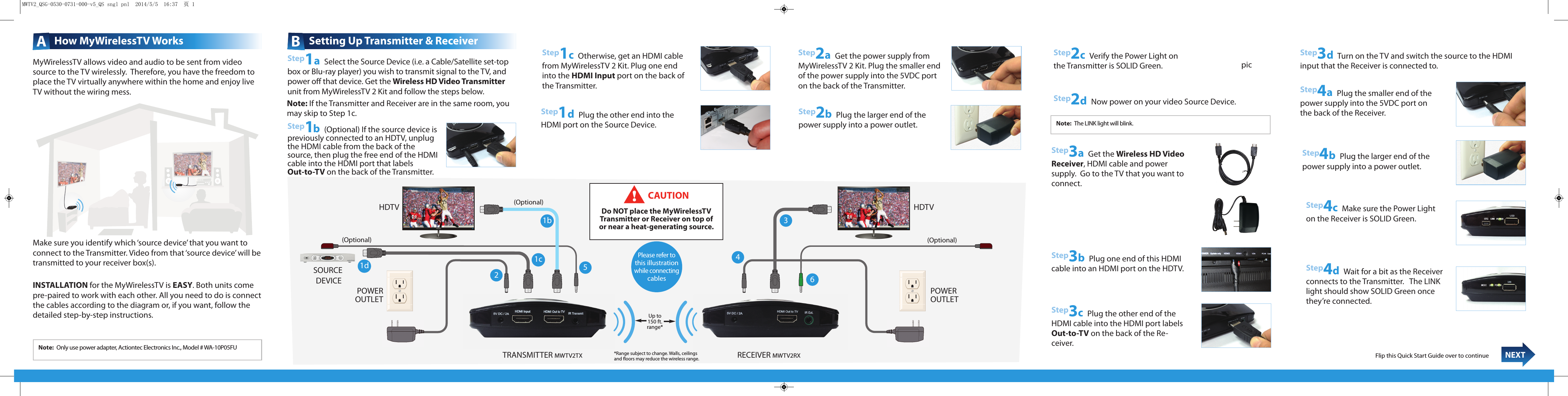 MyWirelessTV allows video and audio to be sent from videosource to the TV wirelessly.  Therefore, you have the freedom toplace the TV virtually anywhere within the home and enjoy liveTV without the wiring mess.Make sure you identify which ‘source device’ that you want toconnect to the Transmitter. Video from that ‘source device’ will betransmitted to your receiver box(s).INSTALLATION for the MyWirelessTV is EASY. Both units comepre-paired to work with each other. All you need to do is connectthe cables according to the diagram or, if you want, follow thedetailed step-by-step instructions.AHow MyWirelessTV WorksStep1b(Optional) If the source device ispreviously connected to an HDTV, unplugthe HDMI cable from the back of thesource, then plug the free end of the HDMIcable into the HDMI port that labels Out-to-TV on the back of the Transmitter.    Step1cOtherwise, get an HDMI cablefrom MyWirelessTV 2 Kit. Plug one endinto the HDMI Input port on the back ofthe Transmitter. Step1aSelect the Source Device (i.e. a Cable/Satellite set-topbox or Blu-ray player) you wish to transmit signal to the TV, andpower oﬀ that device. Get the Wireless HD Video Transmitterunit from MyWirelessTV 2 Kit and follow the steps below.BSetting Up Transmitter &amp; ReceiverStep3aGet the Wireless HD VideoReceiver, HDMI cable and power supply.  Go to the TV that you want toconnect.Step3bPlug one end of this HDMIcable into an HDMI port on the HDTV.Step2aGet the power supply from MyWirelessTV 2 Kit.Plug the smaller end of the power supply into the 5VDC porton the back of the Transmitter.Step3dTurn on the TV and switch the source to the HDMIinput that the Receiver is connected to.Step4aPlug the smaller end of thepower supply into the 5VDC port onthe back of the Receiver.Step3cPlug the other end of theHDMI cable into the HDMI port labelsOut-to-TV on the back of the Re-ceiver. Step4bPlug the larger end of thepower supply into a power outlet.Step4cMake sure the Power Lighton the Receiver is SOLID Green.Flip this Quick Start Guide over to continue  NEXTNote: Only use power adapter, Actiontec Electronics Inc., Model # WA-10P05FUNote: The LINK light will blink.Up to150 ft.range*RECEIVER MWTV2RXTRANSMITTER MWTV2TXHDTV(Optional)(Optional)(Optional)HDTVPOWEROUTLET POWEROUTLETSOURCEDEVICE 21b4356Please refer tothis illustrationwhile connectingcablesStep4dWait for a bit as the Receiverconnects to the Transmitter.   The LINKlight should show SOLID Green oncethey’re connected.CAUTIONDo NOT place the MyWirelessTV Transmitter or Receiver on top of or near a heat-generating source.*Range subject to change. Walls, ceilingsand ﬂoors may reduce the wireless range.Step1dPlug the other end into theHDMI port on the Source Device.Step2bPlug the larger end of thepower supply into a power outlet.Step2cVerify the Power Light onthe Transmitter is SOLID Green.Note: If the Transmitter and Receiver are in the same room, youmay skip to Step 1c.Step2aGet the power supply fromMyWirelessTV 2 Kit. Plug the smaller endof the power supply into the 5VDC porton the back of the Transmitter.1c1dStep2dNow power on your video Source Device.picMWTV2_QSG-0530-0731-000-v5_QS sngl pnl  2014/5/5  16:37  页 1