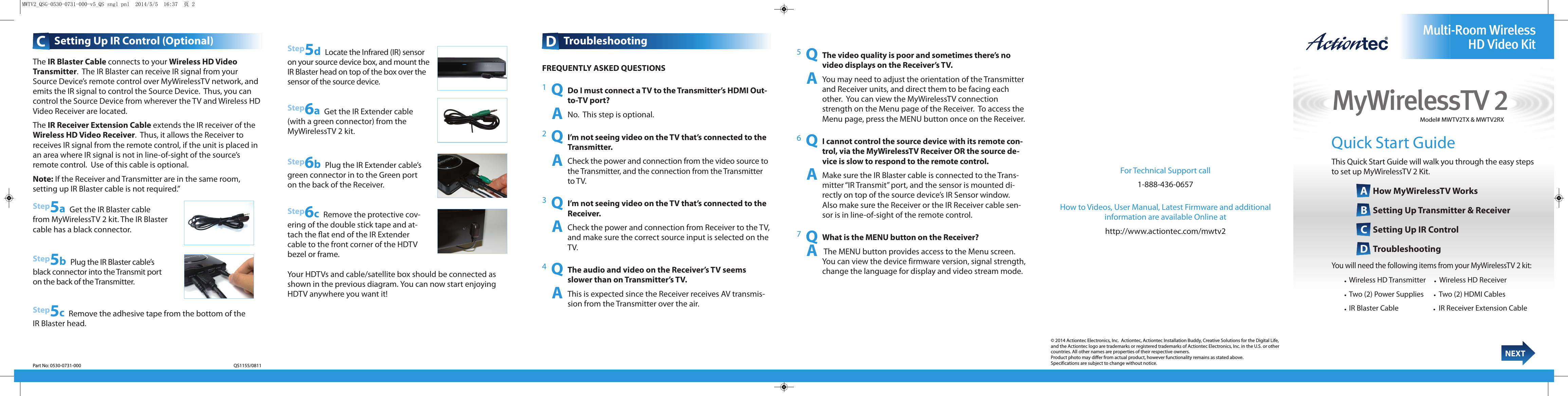 MyWirelessTV 2Multi-Room WirelessHD Video KitNEXTModel# MWTV2TX &amp; MWTV2RXDTroubleshooting      CSetting Up IR Control (Optional)Quick Start GuideThis Quick Start Guide will walk you through the easy stepsto set up MyWirelessTV 2 Kit.AHow MyWirelessTV Works BSetting Up Transmitter &amp; Receiver CSetting Up IR Control DTroubleshootingYou will need the following items from your MyWirelessTV 2 kit:• Wireless HD Transmitter     •Wireless HD Receiver• Two (2) Power Supplies      •Two (2) HDMI Cables• IR Blaster Cable                     •IR Receiver Extension Cable© 2014 Actiontec Electronics, Inc.  Actiontec, Actiontec Installation Buddy, Creative Solutions for the Digital Life,and the Actiontec logo are trademarks or registered trademarks of Actiontec Electronics, Inc. in the U.S. or othercountries. All other names are properties of their respective owners.  Product photo may differ from actual product, however functionality remains as stated above.Specifications are subject to change without notice.FREQUENTLY ASKED QUESTIONS1  QDo I must connect a TV to the Transmitter’s HDMI Out-to-TV port?     ANo.  This step is optional.2  QI’m not seeing video on the TV that’s connected to theTransmitter.     ACheck the power and connection from the video source tothe Transmitter, and the connection from the Transmitterto TV.3  QI’m not seeing video on the TV that’s connected to theReceiver.     ACheck the power and connection from Receiver to the TV,and make sure the correct source input is selected on theTV.4  QThe audio and video on the Receiver’s TV seemsslower than on Transmitter’s TV.     AThis is expected since the Receiver receives AV transmis-sion from the Transmitter over the air.Your HDTVs and cable/satellite box should be connected asshown in the previous diagram. You can now start enjoyingHDTV anywhere you want it!Step6bPlug the IR Extender cable’sgreen connector in to the Green porton the back of the Receiver.5  QThe video quality is poor and sometimes there’s novideo displays on the Receiver’s TV.     AYou may need to adjust the orientation of the Transmitterand Receiver units, and direct them to be facing eachother.  You can view the MyWirelessTV connectionstrength on the Menu page of the Receiver.  To access theMenu page, press the MENU button once on the Receiver.  6  QI cannot control the source device with its remote con-trol, via the MyWirelessTV Receiver OR the source de-vice is slow to respond to the remote control.     AMake sure the IR Blaster cable is connected to the Trans-mitter “IR Transmit” port, and the sensor is mounted di-rectly on top of the source device’s IR Sensor window.Also make sure the Receiver or the IR Receiver cable sen-sor is in line-of-sight of the remote control. 7  QWhat is the MENU button on the Receiver?     AThe MENU button provides access to the Menu screen.You can view the device firmware version, signal strength,change the language for display and video stream mode.  Step5dLocate the Infrared (IR) sensoron your source device box, and mount theIR Blaster head on top of the box over thesensor of the source device.Step6aGet the IR Extender cable(with a green connector) from the MyWirelessTV 2 kit.Step5aGet the IR Blaster cablefrom MyWirelessTV 2 kit. The IR Blastercable has a black connector.Step5bPlug the IR Blaster cable’sblack connector into the Transmit porton the back of the Transmitter.Step5cRemove the adhesive tape from the bottom of theIR Blaster head.Part No: 0530-0731-000                                                                                                                                                 QS1155/0811The IR Blaster Cable connects to your Wireless HD Video Transmitter.  The IR Blaster can receive IR signal from yourSource Device’s remote control over MyWirelessTV network, andemits the IR signal to control the Source Device.  Thus, you cancontrol the Source Device from wherever the TV and Wireless HDVideo Receiver are located.  The IR Receiver Extension Cable extends the IR receiver of theWireless HD Video Receiver.  Thus, it allows the Receiver to receives IR signal from the remote control, if the unit is placed inan area where IR signal is not in line-of-sight of the source’s remote control.  Use of this cable is optional.Note: If the Receiver and Transmitter are in the same room, setting up IR Blaster cable is not required.” For Technical Support call 1-888-436-0657How to Videos, User Manual, Latest Firmware and additionalinformation are available Online athttp://www.actiontec.com/mwtv2Step6cRemove the protective cov-ering of the double stick tape and at-tach the ﬂat end of the IR Extendercable to the front corner of the HDTVbezel or frame.MWTV2_QSG-0530-0731-000-v5_QS sngl pnl  2014/5/5  16:37  页 2