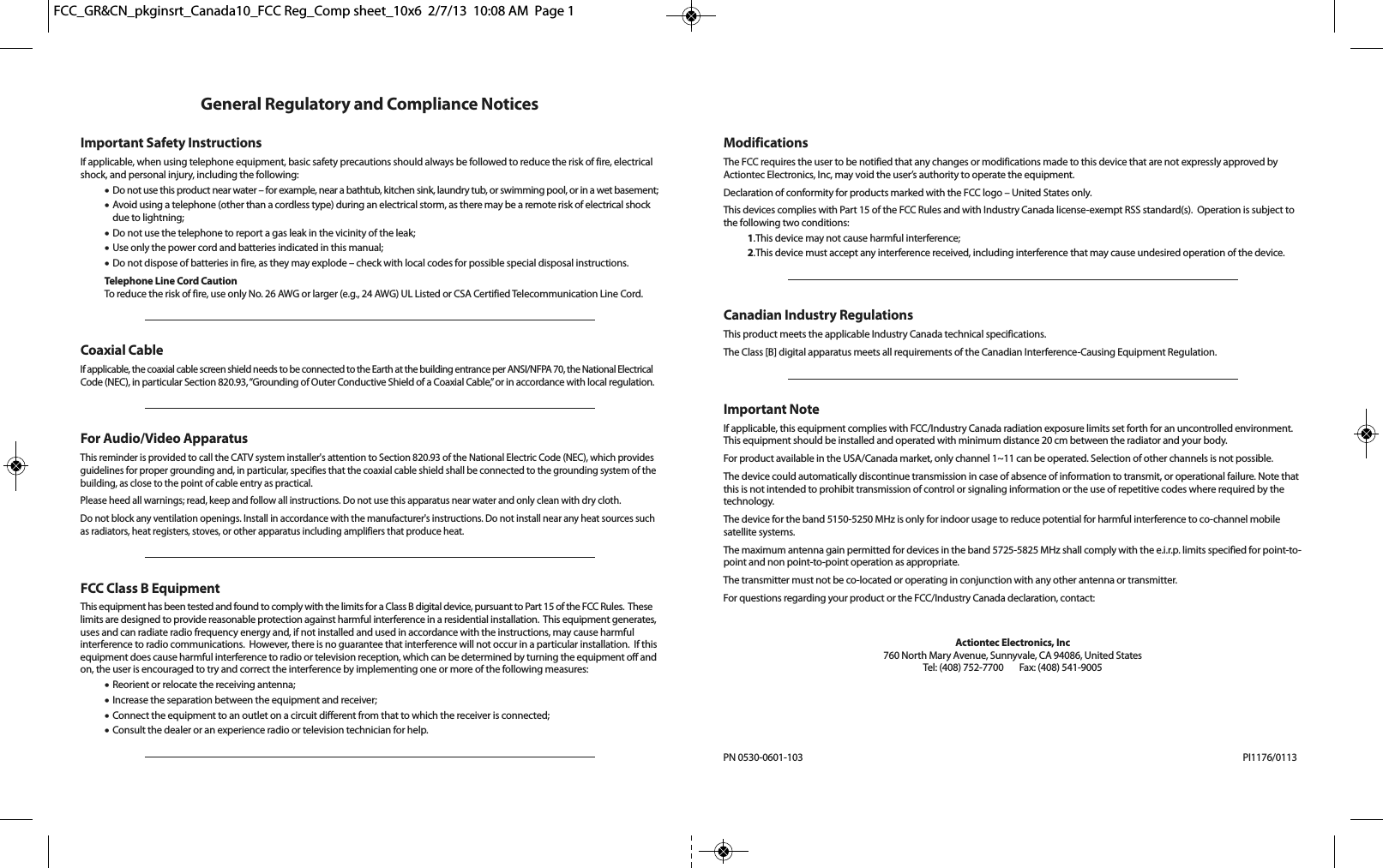 General Regulatory and Compliance NoticesImportant Safety InstructionsIf applicable, when using telephone equipment, basic safety precautions should always be followed to reduce the risk of fire, electricalshock, and personal injury, including the following:•Do not use this product near water – for example, near a bathtub, kitchen sink, laundry tub, or swimming pool, or in a wet basement;•Avoid using a telephone (other than a cordless type) during an electrical storm, as there may be a remote risk of electrical shockdue to lightning;•Do not use the telephone to report a gas leak in the vicinity of the leak;•Use only the power cord and batteries indicated in this manual;•Do not dispose of batteries in fire, as they may explode – check with local codes for possible special disposal instructions.Telephone Line Cord CautionTo reduce the risk of fire, use only No. 26 AWG or larger (e.g., 24 AWG) UL Listed or CSA Certified Telecommunication Line Cord.Coaxial CableIf applicable, the coaxial cable screen shield needs to be connected to the Earth at the building entrance per ANSI/NFPA 70, the National ElectricalCode (NEC), in particular Section 820.93, “Grounding of Outer Conductive Shield of a Coaxial Cable,” or in accordance with local regulation.For Audio/Video ApparatusThis reminder is provided to call the CATV system installer&apos;s attention to Section 820.93 of the National Electric Code (NEC), which providesguidelines for proper grounding and, in particular, specifies that the coaxial cable shield shall be connected to the grounding system of thebuilding, as close to the point of cable entry as practical.Please heed all warnings; read, keep and follow all instructions. Do not use this apparatus near water and only clean with dry cloth.Do not block any ventilation openings. Install in accordance with the manufacturer&apos;s instructions. Do not install near any heat sources suchas radiators, heat registers, stoves, or other apparatus including amplifiers that produce heat.FCC Class B EquipmentThis equipment has been tested and found to comply with the limits for a Class B digital device, pursuant to Part 15 of the FCC Rules.  Theselimits are designed to provide reasonable protection against harmful interference in a residential installation.  This equipment generates,uses and can radiate radio frequency energy and, if not installed and used in accordance with the instructions, may cause harmful interference to radio communications.  However, there is no guarantee that interference will not occur in a particular installation.  If thisequipment does cause harmful interference to radio or television reception, which can be determined by turning the equipment off andon, the user is encouraged to try and correct the interference by implementing one or more of the following measures:•Reorient or relocate the receiving antenna;•Increase the separation between the equipment and receiver;•Connect the equipment to an outlet on a circuit different from that to which the receiver is connected;•Consult the dealer or an experience radio or television technician for help.ModificationsThe FCC requires the user to be notified that any changes or modifications made to this device that are not expressly approved by Actiontec Electronics, Inc, may void the user’s authority to operate the equipment.Declaration of conformity for products marked with the FCC logo – United States only.This devices complies with Part 15 of the FCC Rules and with Industry Canada license-exempt RSS standard(s).  Operation is subject tothe following two conditions:1.This device may not cause harmful interference;2.This device must accept any interference received, including interference that may cause undesired operation of the device.Canadian Industry RegulationsThis product meets the applicable Industry Canada technical specifications.The Class [B] digital apparatus meets all requirements of the Canadian Interference-Causing Equipment Regulation.Important NoteIf applicable, this equipment complies with FCC/Industry Canada radiation exposure limits set forth for an uncontrolled environment.This equipment should be installed and operated with minimum distance 20 cm between the radiator and your body.For product available in the USA/Canada market, only channel 1~11 can be operated. Selection of other channels is not possible.The device could automatically discontinue transmission in case of absence of information to transmit, or operational failure. Note thatthis is not intended to prohibit transmission of control or signaling information or the use of repetitive codes where required by thetechnology.The device for the band 5150-5250 MHz is only for indoor usage to reduce potential for harmful interference to co-channel mobilesatellite systems.The maximum antenna gain permitted for devices in the band 5725-5825 MHz shall comply with the e.i.r.p. limits specified for point-to-point and non point-to-point operation as appropriate.The transmitter must not be co-located or operating in conjunction with any other antenna or transmitter.For questions regarding your product or the FCC/Industry Canada declaration, contact:Actiontec Electronics, Inc760 North Mary Avenue, Sunnyvale, CA 94086, United StatesTel: (408) 752-7700      Fax: (408) 541-9005PN 0530-0601-103 PI1176/0113FCC_GR&amp;CN_pkginsrt_Canada10_FCC Reg_Comp sheet_10x6  2/7/13  10:08 AM  Page 1