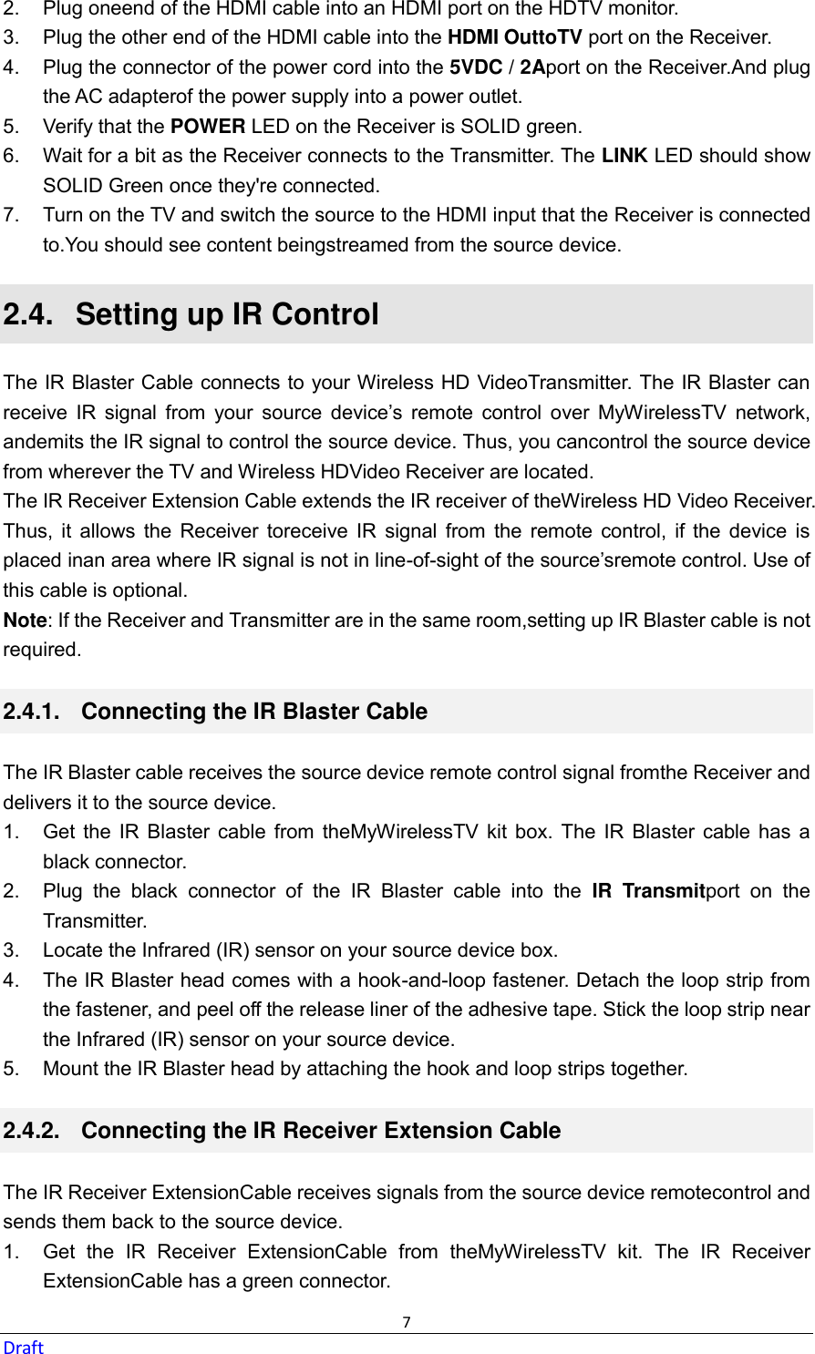  7 Draft 2.  Plug oneend of the HDMI cable into an HDMI port on the HDTV monitor. 3.  Plug the other end of the HDMI cable into the HDMI OuttoTV port on the Receiver. 4.  Plug the connector of the power cord into the 5VDC / 2Aport on the Receiver.And plug the AC adapterof the power supply into a power outlet. 5.  Verify that the POWER LED on the Receiver is SOLID green. 6.  Wait for a bit as the Receiver connects to the Transmitter. The LINK LED should show SOLID Green once they&apos;re connected. 7.  Turn on the TV and switch the source to the HDMI input that the Receiver is connected to.You should see content beingstreamed from the source device. 2.4.   Setting up IR Control The IR Blaster Cable connects to your Wireless HD VideoTransmitter. The IR Blaster can receive  IR  signal  from  your  source  device’s  remote  control  over  MyWirelessTV  network, andemits the IR signal to control the source device. Thus, you cancontrol the source device from wherever the TV and Wireless HDVideo Receiver are located. The IR Receiver Extension Cable extends the IR receiver of theWireless HD Video Receiver. Thus,  it  allows  the  Receiver  toreceive  IR  signal  from  the  remote  control,  if  the  device  is placed inan area where IR signal is not in line-of-sight of the source’sremote control. Use of this cable is optional. Note: If the Receiver and Transmitter are in the same room,setting up IR Blaster cable is not required. 2.4.1.   Connecting the IR Blaster Cable The IR Blaster cable receives the source device remote control signal fromthe Receiver and delivers it to the source device. 1.  Get  the  IR  Blaster  cable  from  theMyWirelessTV  kit  box.  The  IR  Blaster  cable has  a black connector. 2.  Plug  the  black  connector  of  the  IR  Blaster  cable  into  the  IR  Transmitport  on  the Transmitter. 3.  Locate the Infrared (IR) sensor on your source device box.   4.  The IR Blaster head comes with a hook-and-loop fastener. Detach the loop strip from the fastener, and peel off the release liner of the adhesive tape. Stick the loop strip near the Infrared (IR) sensor on your source device.   5.  Mount the IR Blaster head by attaching the hook and loop strips together. 2.4.2.   Connecting the IR Receiver Extension Cable The IR Receiver ExtensionCable receives signals from the source device remotecontrol and sends them back to the source device. 1.  Get  the  IR  Receiver  ExtensionCable  from  theMyWirelessTV  kit.  The  IR  Receiver ExtensionCable has a green connector. 