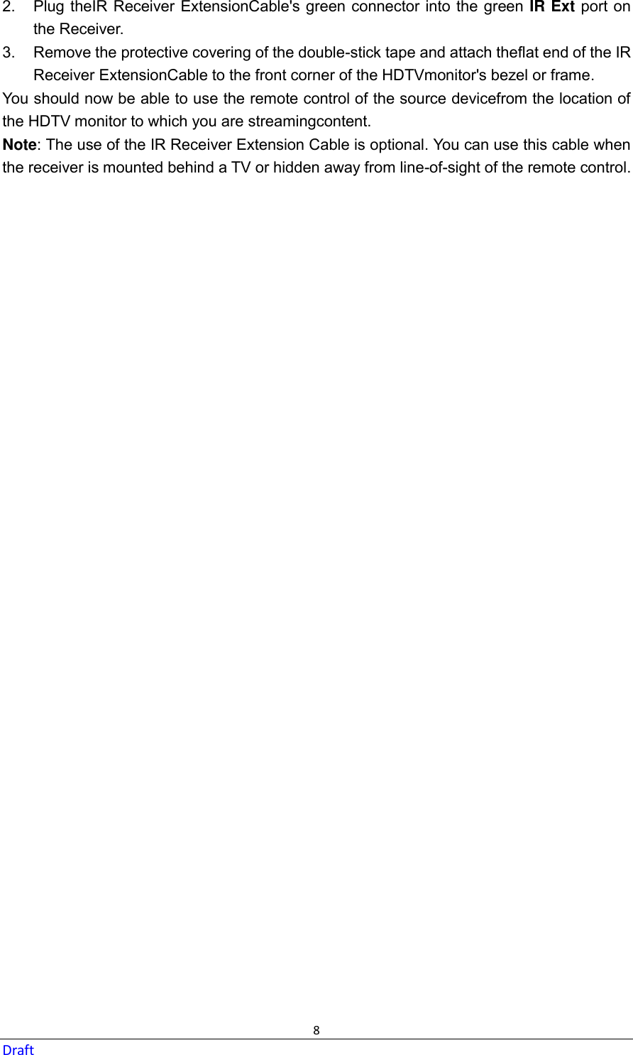  8 Draft 2.  Plug theIR Receiver ExtensionCable&apos;s green connector into the green IR Ext port on the Receiver. 3.  Remove the protective covering of the double-stick tape and attach theflat end of the IR Receiver ExtensionCable to the front corner of the HDTVmonitor&apos;s bezel or frame. You should now be able to use the remote control of the source devicefrom the location of the HDTV monitor to which you are streamingcontent. Note: The use of the IR Receiver Extension Cable is optional. You can use this cable when the receiver is mounted behind a TV or hidden away from line-of-sight of the remote control.  