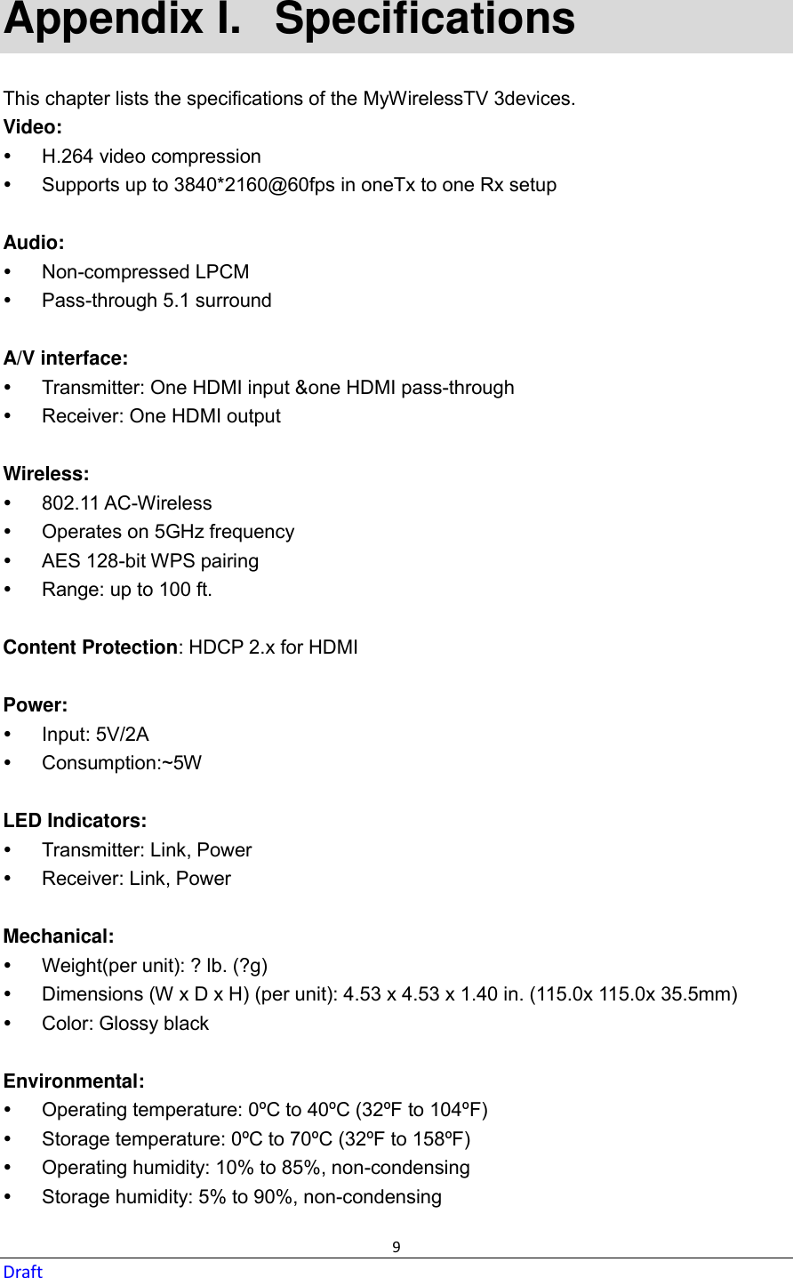  9 Draft Appendix I.   Specifications This chapter lists the specifications of the MyWirelessTV 3devices. Video:   H.264 video compression   Supports up to 3840*2160@60fps in oneTx to one Rx setup  Audio:   Non-compressed LPCM   Pass-through 5.1 surround  A/V interface:   Transmitter: One HDMI input &amp;one HDMI pass-through   Receiver: One HDMI output  Wireless:   802.11 AC-Wireless   Operates on 5GHz frequency   AES 128-bit WPS pairing   Range: up to 100 ft.  Content Protection: HDCP 2.x for HDMI  Power:   Input: 5V/2A   Consumption:~5W  LED Indicators:   Transmitter: Link, Power   Receiver: Link, Power  Mechanical:   Weight(per unit): ? lb. (?g)   Dimensions (W x D x H) (per unit): 4.53 x 4.53 x 1.40 in. (115.0x 115.0x 35.5mm)   Color: Glossy black  Environmental:   Operating temperature: 0ºC to 40ºC (32ºF to 104ºF)   Storage temperature: 0ºC to 70ºC (32ºF to 158ºF)   Operating humidity: 10% to 85%, non-condensing   Storage humidity: 5% to 90%, non-condensing  