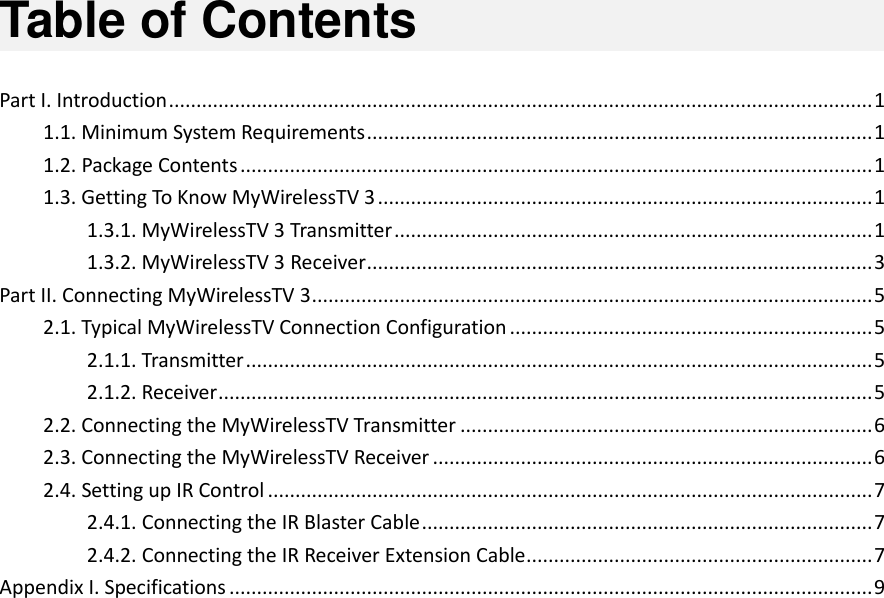   Table of Contents  Part I. Introduction ................................................................................................................................ 1 1.1. Minimum System Requirements ............................................................................................ 1 1.2. Package Contents ................................................................................................................... 1 1.3. Getting To Know MyWirelessTV 3 .......................................................................................... 1 1.3.1. MyWirelessTV 3 Transmitter ....................................................................................... 1 1.3.2. MyWirelessTV 3 Receiver ............................................................................................ 3 Part II. Connecting MyWirelessTV 3 ...................................................................................................... 5 2.1. Typical MyWirelessTV Connection Configuration .................................................................. 5 2.1.1. Transmitter .................................................................................................................. 5 2.1.2. Receiver ....................................................................................................................... 5 2.2. Connecting the MyWirelessTV Transmitter ........................................................................... 6 2.3. Connecting the MyWirelessTV Receiver ................................................................................ 6 2.4. Setting up IR Control .............................................................................................................. 7 2.4.1. Connecting the IR Blaster Cable .................................................................................. 7 2.4.2. Connecting the IR Receiver Extension Cable ............................................................... 7 Appendix I. Specifications ..................................................................................................................... 9                          