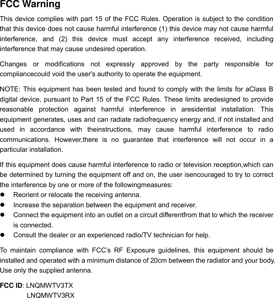   FCC Warning This device complies with part 15 of the FCC Rules. Operation is subject to the condition that this device does not cause harmful interference (1) this device may not cause harmful interference,  and  (2)  this  device  must  accept  any  interference  received,  including interference that may cause undesired operation. Changes  or  modifications  not  expressly  approved  by  the  party  responsible  for compliancecould void the user&apos;s authority to operate the equipment. NOTE: This equipment has been  tested and found to comply with the limits for aClass B digital device, pursuant to Part 15 of the FCC Rules. These limits aredesigned to provide reasonable  protection  against  harmful  interference  in  aresidential  installation.  This equipment generates, uses and can radiate radiofrequency energy and, if not installed and used  in  accordance  with  theinstructions,  may  cause  harmful  interference  to  radio communications.  However,there  is  no  guarantee  that  interference  will  not  occur  in  a particular installation. If this equipment does cause harmful interference to radio or television reception,which can be determined by turning the equipment off and on, the user isencouraged to try to correct the interference by one or more of the followingmeasures:   Reorient or relocate the receiving antenna.   Increase the separation between the equipment and receiver.   Connect the equipment into an outlet on a circuit differentfrom that to which the receiver is connected.   Consult the dealer or an experienced radio/TV technician for help. To  maintain  compliance  with  FCC’s  RF  Exposure  guidelines,  this  equipment  should  be installed and operated with a minimum distance of 20cm between the radiator and your body. Use only the supplied antenna. FCC ID: LNQMWTV3TX LNQMWTV3RX    