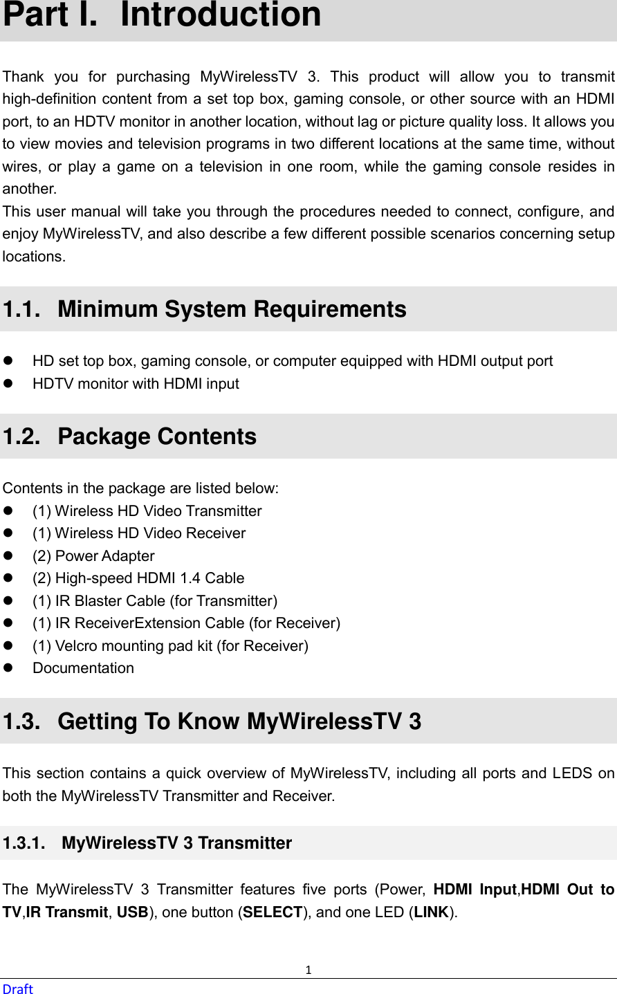  1 Draft Part I.  Introduction Thank  you  for  purchasing  MyWirelessTV  3.  This  product  will  allow  you  to  transmit high-definition content from a set top box, gaming console, or other source with an HDMI port, to an HDTV monitor in another location, without lag or picture quality loss. It allows you to view movies and television programs in two different locations at the same time, without wires,  or  play  a  game  on  a  television  in  one  room,  while  the  gaming  console  resides  in another. This user manual will take you through the procedures needed to connect, configure, and enjoy MyWirelessTV, and also describe a few different possible scenarios concerning setup locations. 1.1.   Minimum System Requirements   HD set top box, gaming console, or computer equipped with HDMI output port   HDTV monitor with HDMI input 1.2.   Package Contents Contents in the package are listed below:   (1) Wireless HD Video Transmitter   (1) Wireless HD Video Receiver   (2) Power Adapter   (2) High-speed HDMI 1.4 Cable   (1) IR Blaster Cable (for Transmitter)   (1) IR ReceiverExtension Cable (for Receiver)   (1) Velcro mounting pad kit (for Receiver)   Documentation 1.3.   Getting To Know MyWirelessTV 3 This section contains a quick overview of MyWirelessTV, including all ports and LEDS on both the MyWirelessTV Transmitter and Receiver. 1.3.1.   MyWirelessTV 3 Transmitter The  MyWirelessTV  3  Transmitter  features  five  ports  (Power,  HDMI  Input,HDMI  Out  to TV,IR Transmit, USB), one button (SELECT), and one LED (LINK). 