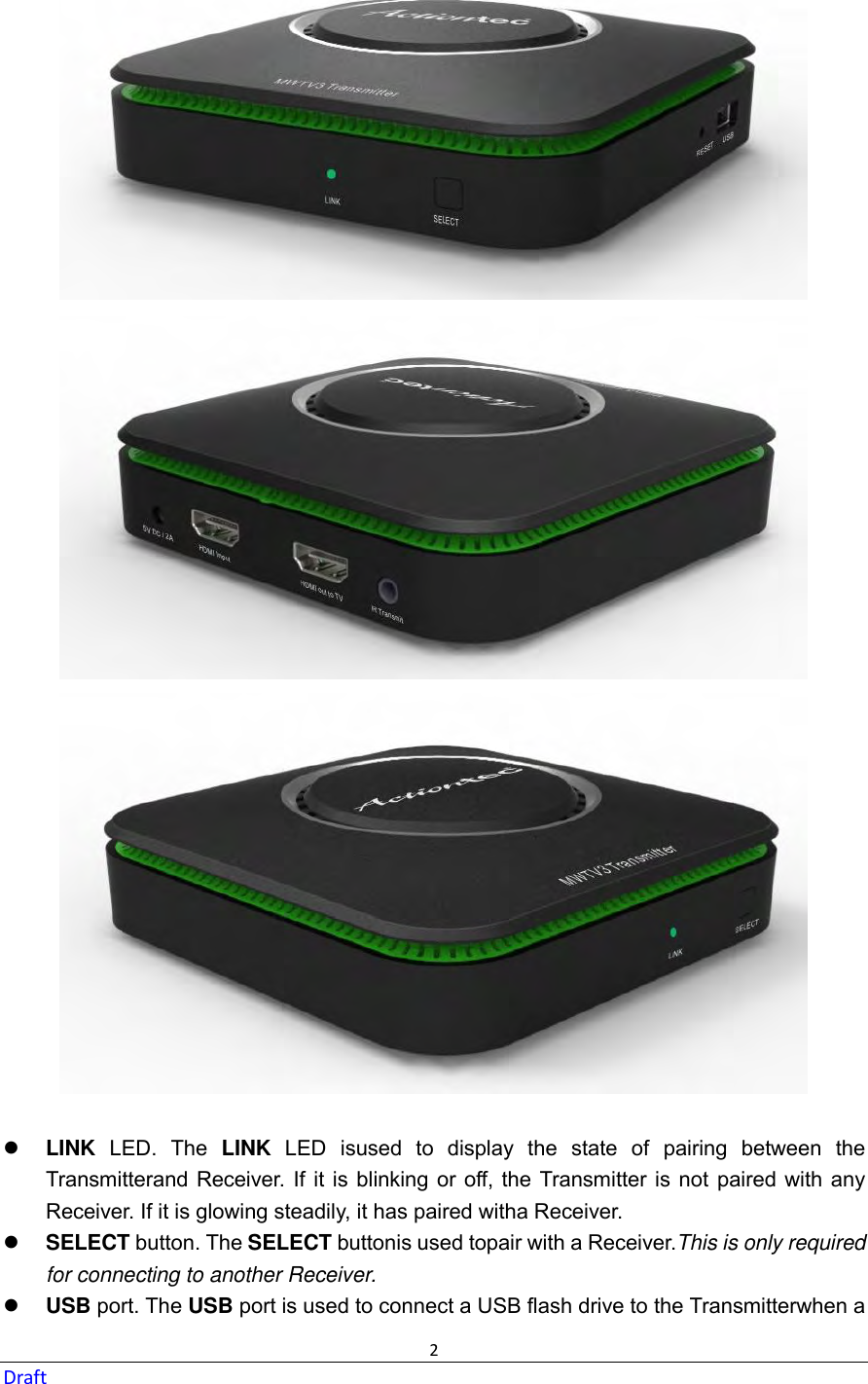  2 Draft    LINK  LED.  The  LINK  LED  isused  to  display  the  state  of  pairing  between  the Transmitterand Receiver.  If it is blinking or off,  the  Transmitter is not paired with any Receiver. If it is glowing steadily, it has paired witha Receiver.  SELECT button. The SELECT buttonis used topair with a Receiver.This is only required for connecting to another Receiver.  USB port. The USB port is used to connect a USB flash drive to the Transmitterwhen a 