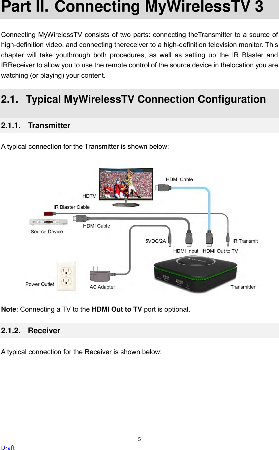  5 Draft Part II.  Connecting MyWirelessTV 3 Connecting MyWirelessTV consists of two parts: connecting theTransmitter to a source of high-definition video, and connecting thereceiver to a high-definition television monitor. This chapter  will  take  youthrough  both  procedures,  as  well  as  setting  up  the  IR  Blaster  and IRReceiver to allow you to use the remote control of the source device in thelocation you are watching (or playing) your content. 2.1.   Typical MyWirelessTV Connection Configuration 2.1.1.   Transmitter A typical connection for the Transmitter is shown below:  Note: Connecting a TV to the HDMI Out to TV port is optional. 2.1.2.   Receiver A typical connection for the Receiver is shown below:  