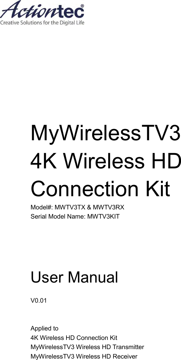            MyWirelessTV3 4K Wireless HD Connection Kit Model#: MWTV3TX &amp; MWTV3RX Serial Model Name: MWTV3KIT    User Manual  V0.01     Applied to 4K Wireless HD Connection Kit MyWirelessTV3 Wireless HD Transmitter MyWirelessTV3 Wireless HD Receiver   