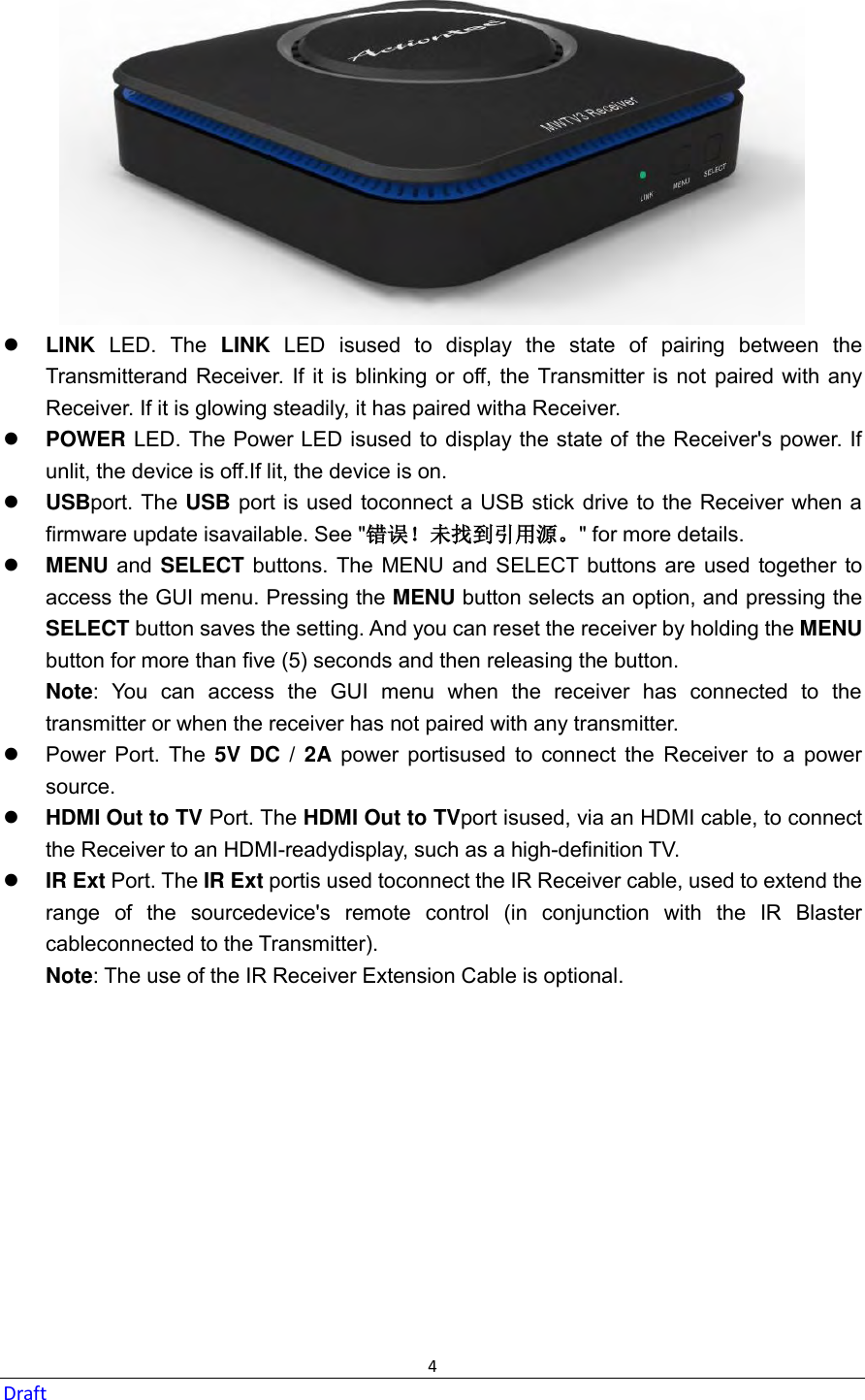  4 Draft   LINK  LED.  The  LINK  LED  isused  to  display  the  state  of  pairing  between  the Transmitterand Receiver.  If it is blinking or off,  the  Transmitter is not paired with any Receiver. If it is glowing steadily, it has paired witha Receiver.  POWER LED. The Power LED isused to display the state of the Receiver&apos;s power. If unlit, the device is off.If lit, the device is on.  USBport. The USB port is used toconnect a USB stick drive to the Receiver when a firmware update isavailable. See &quot;错误！未找到引用源。&quot; for more details.    MENU and  SELECT  buttons. The MENU  and SELECT buttons are  used  together to access the GUI menu. Pressing the MENU button selects an option, and pressing the SELECT button saves the setting. And you can reset the receiver by holding the MENU button for more than five (5) seconds and then releasing the button. Note:  You  can  access  the  GUI  menu  when  the  receiver  has  connected  to  the transmitter or when the receiver has not paired with any transmitter.     Power  Port.  The  5V DC / 2A  power  portisused  to  connect  the  Receiver  to  a  power source.  HDMI Out to TV Port. The HDMI Out to TVport isused, via an HDMI cable, to connect the Receiver to an HDMI-readydisplay, such as a high-definition TV.  IR Ext Port. The IR Ext portis used toconnect the IR Receiver cable, used to extend the range  of  the  sourcedevice&apos;s  remote  control  (in  conjunction  with  the  IR  Blaster cableconnected to the Transmitter). Note: The use of the IR Receiver Extension Cable is optional.   