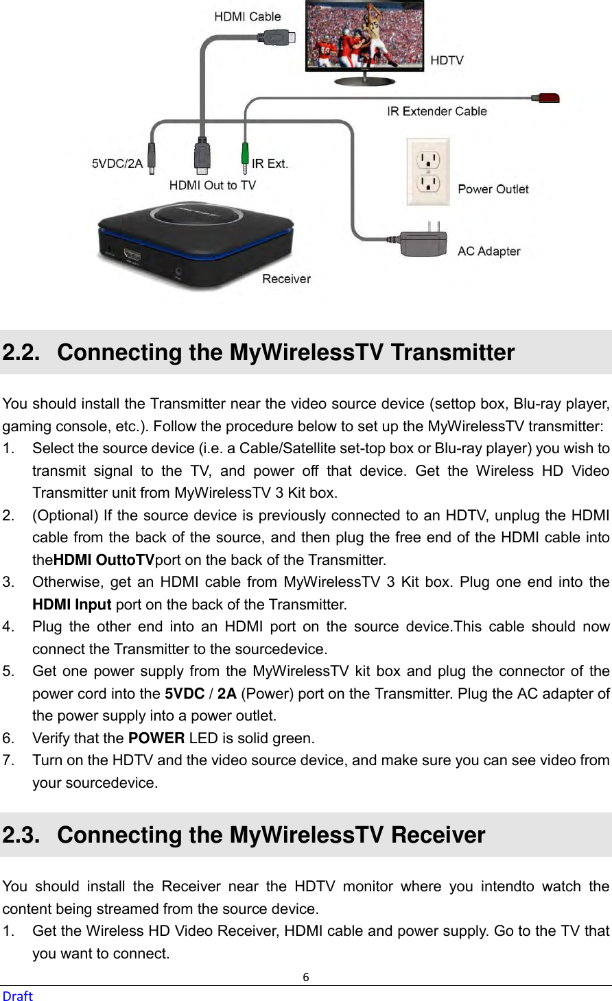  6 Draft  2.2.   Connecting the MyWirelessTV Transmitter You should install the Transmitter near the video source device (settop box, Blu-ray player, gaming console, etc.). Follow the procedure below to set up the MyWirelessTV transmitter: 1.  Select the source device (i.e. a Cable/Satellite set-top box or Blu-ray player) you wish to transmit  signal  to  the  TV,  and  power  off  that  device.  Get  the  Wireless  HD  Video Transmitter unit from MyWirelessTV 3 Kit box. 2.  (Optional) If the source device is previously connected to an HDTV, unplug the HDMI cable from the back of the source, and then plug the free end of the HDMI cable into theHDMI OuttoTVport on the back of the Transmitter. 3.  Otherwise, get  an  HDMI  cable  from  MyWirelessTV  3  Kit  box.  Plug  one  end  into  the HDMI Input port on the back of the Transmitter. 4.  Plug  the  other  end  into  an  HDMI  port  on  the  source  device.This  cable  should  now connect the Transmitter to the sourcedevice. 5.  Get one  power supply from  the MyWirelessTV kit  box  and  plug  the  connector  of the power cord into the 5VDC / 2A (Power) port on the Transmitter. Plug the AC adapter of the power supply into a power outlet. 6.  Verify that the POWER LED is solid green. 7.  Turn on the HDTV and the video source device, and make sure you can see video from your sourcedevice. 2.3.   Connecting the MyWirelessTV Receiver You  should  install  the  Receiver  near  the  HDTV  monitor  where  you  intendto  watch  the content being streamed from the source device. 1.  Get the Wireless HD Video Receiver, HDMI cable and power supply. Go to the TV that you want to connect. 