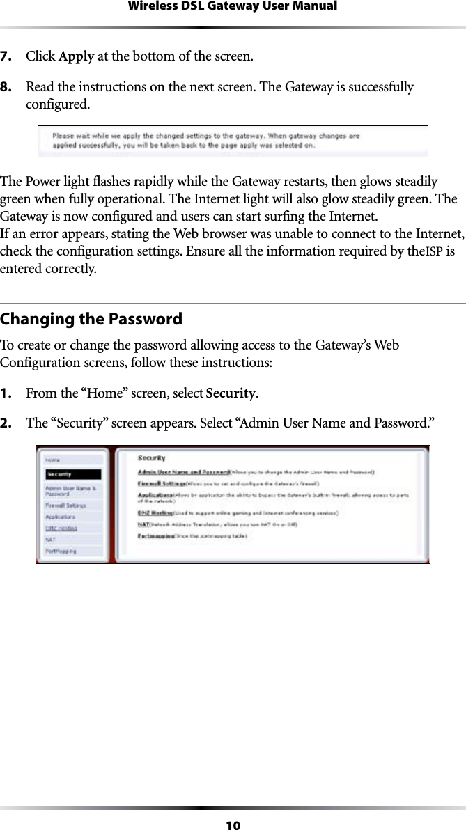 10Wireless DSL Gateway User Manual7. #LICKApply at the bottom of the screen.8.  Read the instructions on the next screen. The Gateway is successfully  configured.The Power light flashes rapidly while the Gateway restarts, then glows steadily green when fully operational. The Internet light will also glow steadily green. The Gateway is now configured and users can start surfing the Internet. If an error appears, stating the Web browser was unable to connect to the Internet, check the configuration settings. Ensure all the information required by the ISP is entered correctly.Changing the PasswordTo create or change the password allowing access to the Gateway’s Web #ONFIGURATIONSCREENSFOLLOWTHESEINSTRUCTIONS1. &amp;ROMTHEh(OMEvSCREENSELECTSecurity.2. 4HEh3ECURITYvSCREENAPPEARS3ELECTh!DMIN5SER.AMEAND0ASSWORDv