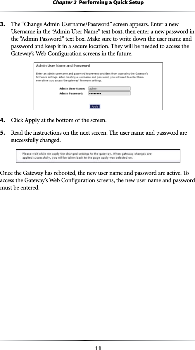 11Chapter 2  Performing a Quick Setup3. 4HEh#HANGE!DMIN5SERNAME0ASSWORDvSCREENAPPEARS%NTERANEW5SERNAMEINTHEh!DMIN5SER.AMEvTEXTBOXTTHENENTERANEWPASSWORDINTHEh!DMIN0ASSWORDvTEXTBOX-AKESURETOWRITEDOWNTHEUSERNAMEANDpassword and keep it in a secure location. They will be needed to access the &apos;ATEWAYS7EB#ONFIGURATIONSCREENSINTHEFUTURE4. #LICKApply at the bottom of the screen.5.  Read the instructions on the next screen. The user name and password are successfully changed.Once the Gateway has rebooted, the new user name and password are active. To ACCESSTHE&apos;ATEWAYS7EB#ONFIGURATIONSCREENSTHENEWUSERNAMEANDPASSWORDmust be entered.