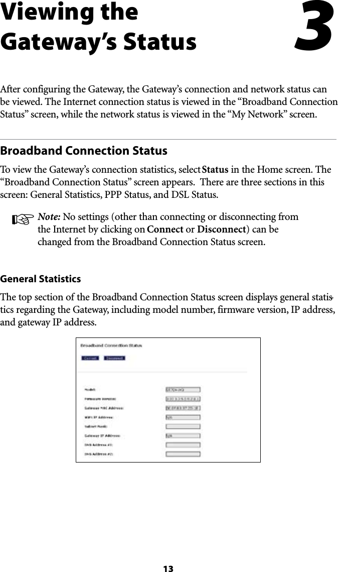 13Viewing the  Gateway’s Status!FTERCONFIGURINGTHE&apos;ATEWAYTHE&apos;ATEWAYSCONNECTIONANDNETWORKSTATUSCANBEVIEWED4HE)NTERNETCONNECTIONSTATUSISVIEWEDINTHEh&quot;ROADBAND#ONNECTION3TATUSvSCREENWHILETHENETWORKSTATUSISVIEWEDINTHEh-Y.ETWORKvSCREENBroadband Connection StatusTo view the Gateway’s connection statistics, select Status in the Home screen. The h&quot;ROADBAND#ONNECTION3TATUSvSCREENAPPEARS4HEREARETHREESECTIONSINTHISscreen: General Statistics, PPP Status, and DSL Status.! Note: No settings (other than connecting or disconnecting from the Internet by clicking on Connect or Disconnect) can be CHANGEDFROMTHE&quot;ROADBAND#ONNECTION3TATUSSCREENGeneral Statistics4HETOPSECTIONOFTHE&quot;ROADBAND#ONNECTION3TATUSSCREENDISPLAYSGENERALSTATIS-tics regarding the Gateway, including model number, firmware version, IP address, and gateway IP address.3