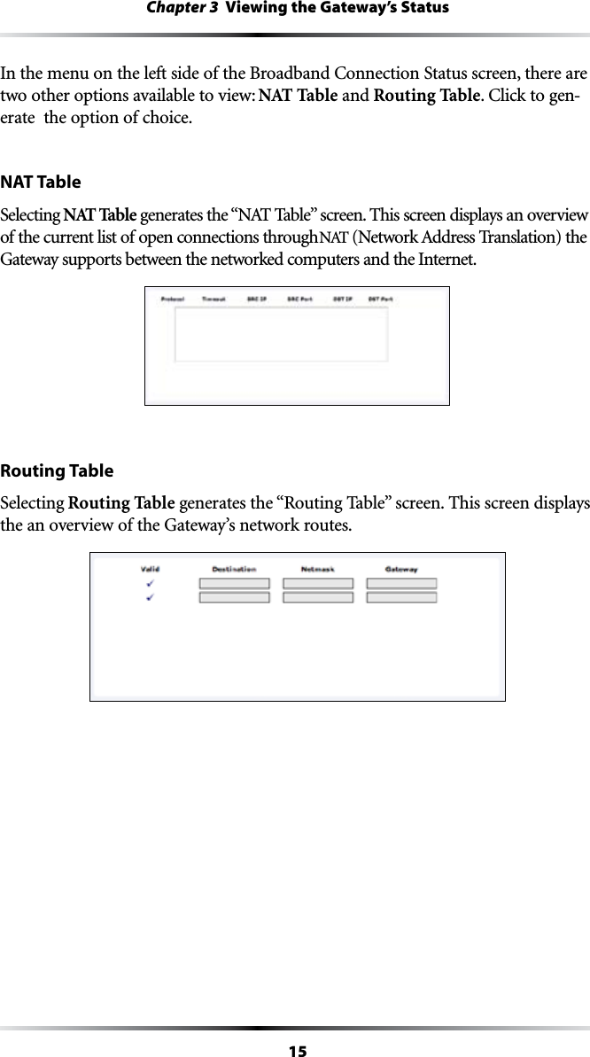 15Chapter 3  Viewing the Gateway’s Status)NTHEMENUONTHELEFTSIDEOFTHE&quot;ROADBAND#ONNECTION3TATUSSCREENTHEREAREtwo other options available to view: NAT Table and Routing Table#LICKTOGEN-erate  the option of choice.NAT TableSelecting NAT TableGENERATESTHEh.!44ABLEvSCREEN4HISSCREENDISPLAYSANOVERVIEWof the current list of open connections through .!4.ETWORK!DDRESS4RANSLATIONTHEGateway supports between the networked computers and the Internet.Routing TableSelecting Routing TableGENERATESTHEh2OUTING4ABLEvSCREEN4HISSCREENDISPLAYSthe an overview of the Gateway’s network routes.