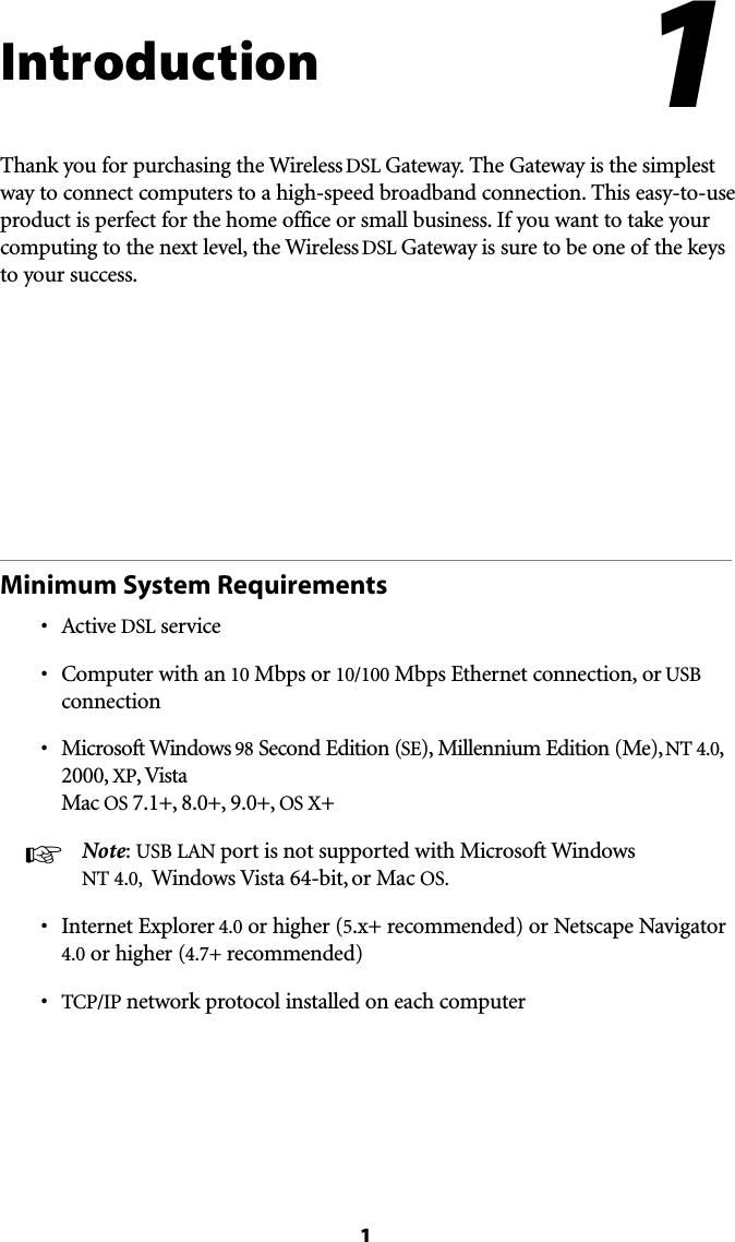 1IntroductionThank you for purchasing the Wireless DSL Gateway. The Gateway is the simplest way to connect computers to a high-speed broadband connection. This easy-to-use product is perfect for the home office or small business. If you want to take your computing to the next level, the Wireless DSL Gateway is sure to be one of the keys to your success.Minimum System Requirementss !CTIVEDSL services #OMPUTERWITHAN10 Mbps or 10/100 Mbps Ethernet connection, or USB connections -ICROSOFT7INDOWS98 Second Edition (SE), Millennium Edition (Me), NT 4.0, 2000, XP, Vista Mac OS 7.1+, 8.0+, 9.0+, OS X+ !  Note: USB ,!. port is not supported with Microsoft Windows NT 4.0,  Windows Vista 64-bit, or Mac OS.s )NTERNET%XPLORER4.0 or higher (5.x+ recommended) or Netscape Navigator 4.0 or higher (4.7+ recommended)s 4#0)0 network protocol installed on each computer1