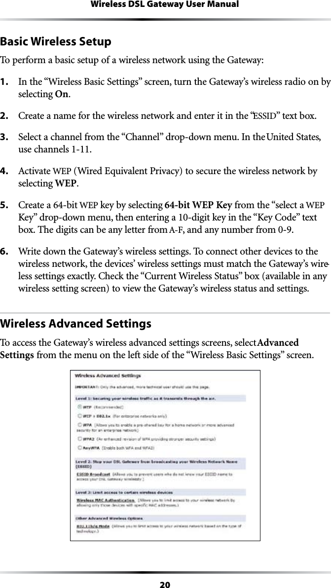 20Wireless DSL Gateway User ManualBasic Wireless SetupTo perform a basic setup of a wireless network using the Gateway:1. )NTHEh7IRELESS&quot;ASIC3ETTINGSvSCREENTURNTHE&apos;ATEWAYSWIRELESSRADIOONBYselecting On.2. #REATEANAMEFORTHEWIRELESSNETWORKANDENTERITINTHEhESSIDvTEXTBOX3. 3ELECTACHANNELFROMTHEh#HANNELvDROPDOWNMENU)NTHEUnited States, use channels 1-11.4. !CTIVATEWEP (Wired Equivalent Privacy) to secure the wireless network by selecting WEP.5. #REATEABITWEP key by selecting 64-bit WEP Key from the “select a WEP +EYvDROPDOWNMENUTHENENTERINGADIGITKEYINTHEh+EY#ODEvTEXTbox. The digits can be any letter from !&amp;, and any number from 0-9.6.  Write down the Gateway’s wireless settings. To connect other devices to the wireless network, the devices’ wireless settings must match the Gateway’s wire-LESSSETTINGSEXACTLY#HECKTHEh#URRENT7IRELESS3TATUSvBOXAVAILABLEINANYwireless setting screen) to view the Gateway’s wireless status and settings.Wireless Advanced SettingsTo access the Gateway’s wireless advanced settings screens, select Advanced SettingsFROMTHEMENUONTHELEFTSIDEOFTHEh7IRELESS&quot;ASIC3ETTINGSvSCREEN