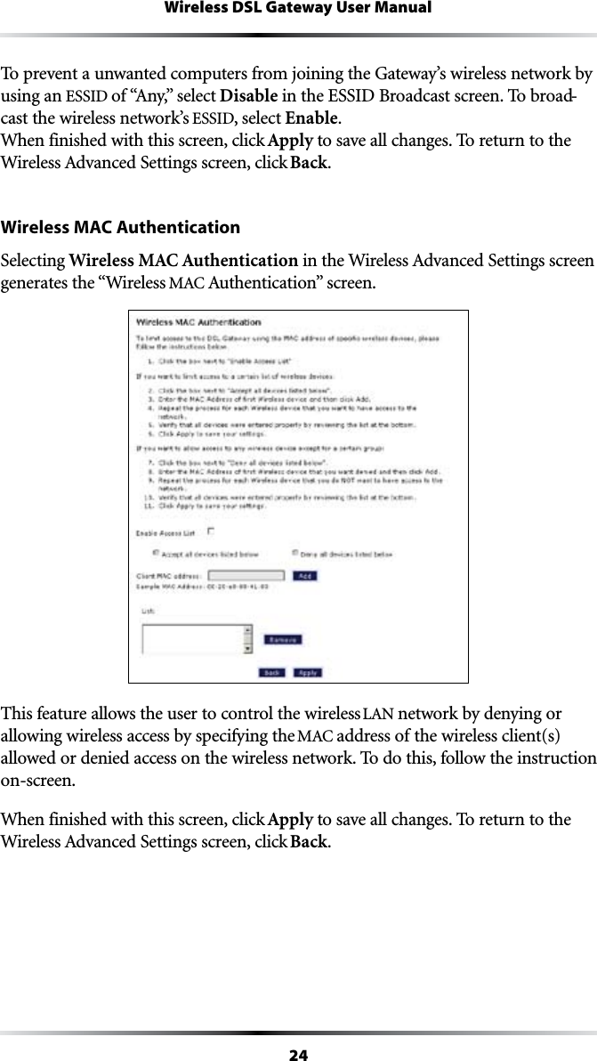 24Wireless DSL Gateway User ManualTo prevent a unwanted computers from joining the Gateway’s wireless network by using an ESSID OFh!NYvSELECTDisable in the ESSID Broadcast screen. To broad-cast the wireless network’s ESSID, select Enable. When finished with this screen, click Apply to save all changes. To return to the 7IRELESS!DVANCED3ETTINGSSCREENCLICKBack.Wireless MAC AuthenticationSelecting Wireless MAC AuthenticationINTHE7IRELESS!DVANCED3ETTINGSSCREENgenerates the “Wireless -!#!UTHENTICATIONvSCREENThis feature allows the user to control the wireless ,!.network by denying or allowing wireless access by specifying the -!#address of the wireless client(s) allowed or denied access on the wireless network. To do this, follow the instruction on-screen.When finished with this screen, click Apply to save all changes. To return to the 7IRELESS!DVANCED3ETTINGSSCREENCLICKBack.