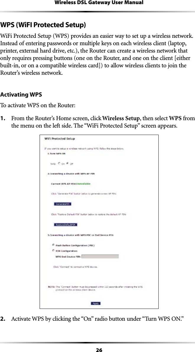 26Wireless DSL Gateway User ManualWPS (WiFI Protected Setup)7I&amp;I0ROTECTED3ETUP703PROVIDESANEASIERWAYTOSETUPAWIRELESSNETWORKInstead of entering passwords or multiple keys on each wireless client (laptop, printer, external hard drive, etc.), the Router can create a wireless network that only requires pressing buttons (one on the Router, and one on the client [either built-in, or on a compatible wireless card]) to allow wireless clients to join the Router’s wireless network.Activating WPSTo activate WPS on the Router:1. &amp;ROMTHE2OUTERS(OMESCREENCLICKWireless Setup, then select WPS from THEMENUONTHELEFTSIDE4HEh7I&amp;I0ROTECTED3ETUPvSCREENAPPEARS2.  !CTIVATE703BYCLICKINGTHEh/NvRADIOBUTTONUNDERh4URN703/.v