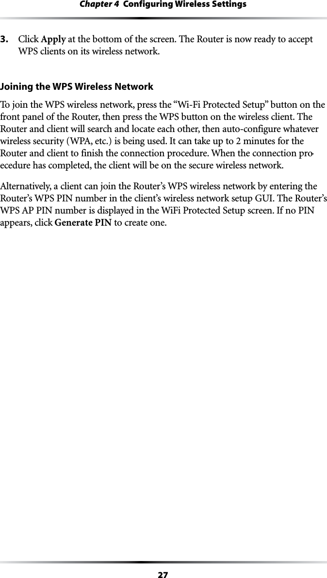 27Chapter 4  Configuring Wireless Settings3.  #LICKApply at the bottom of the screen. The Router is now ready to accept WPS clients on its wireless network.Joining the WPS Wireless Network4OJOINTHE703WIRELESSNETWORKPRESSTHEh7I&amp;I0ROTECTED3ETUPvBUTTONONTHEfront panel of the Router, then press the WPS button on the wireless client. The Router and client will search and locate each other, then auto-configure whatever WIRELESSSECURITY70!ETCISBEINGUSED)TCANTAKEUPTOMINUTESFORTHERouter and client to finish the connection procedure. When the connection pro-ecedure has completed, the client will be on the secure wireless network.!LTERNATIVELYACLIENTCANJOINTHE2OUTERS703WIRELESSNETWORKBYENTERINGTHERouter’s WPS PIN number in the client’s wireless network setup GUI. The Router’s 703!00).NUMBERISDISPLAYEDINTHE7I&amp;I0ROTECTED3ETUPSCREEN)FNO0).appears, click Generate PIN to create one.