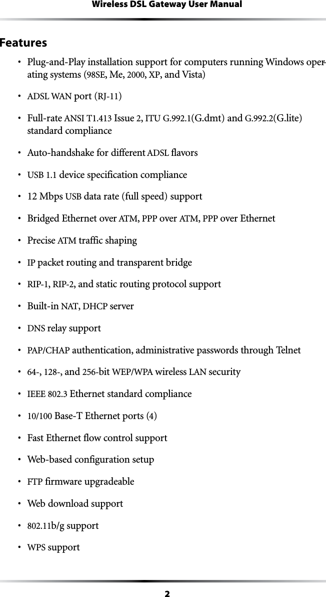 2Wireless DSL Gateway User ManualFeaturess 0LUGAND0LAYINSTALLATIONSUPPORTFORCOMPUTERSRUNNING7INDOWSOPER-ating systems (98SE, Me, 2000, XP, and Vista)s !$3,7!. port (RJ-11) s &amp;ULLRATE!.3)4 Issue 2, ITU G.992.1(G.dmt) and G.992.2(G.lite) standard compliances !UTOHANDSHAKEFORDIFFERENT!$3,flavorss USB 1.1 device specification compliances 12 Mbps USB data rate (full speed) supports &quot;RIDGED%THERNETOVER!4-, PPP over !4-, PPP over Ethernets 0RECISE!4-traffic shaping s IP packet routing and transparent bridges RIP-1, RIP-2, and static routing protocol supports &quot;UILTIN.!4, $(#0servers DNS relay supports 0!0#(!0 authentication, administrative passwords through Telnets 64-, 128-, and 256-bit 7%070! wireless ,!.securitys )%%% Ethernet standard compliances 10/100 Base-T Ethernet ports (4)s &amp;AST%THERNETFLOWCONTROLSUPPORTs 7EBBASEDCONFIGURATIONSETUPs &amp;40 firmware upgradeables 7EBDOWNLOADSUPPORTs 802.11b/g supports WPS support