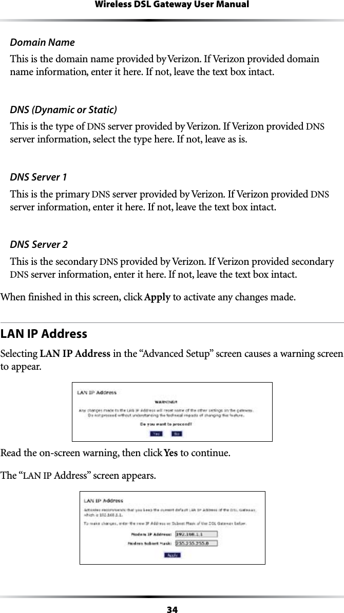 34Wireless DSL Gateway User ManualDomain NameThis is the domain name provided by Verizon. If Verizon provided domain name information, enter it here. If not, leave the text box intact.DNS (Dynamic or Static)This is the type of DNS server provided by Verizon. If Verizon provided DNS server information, select the type here. If not, leave as is.DNS Server 1This is the primary DNS server provided by Verizon. If Verizon provided DNS server information, enter it here. If not, leave the text box intact.DNS Server 2This is the secondary DNS provided by Verizon. If Verizon provided secondary DNS server information, enter it here. If not, leave the text box intact.When finished in this screen, click Apply to activate any changes made.LAN IP AddressSelecting LAN IP AddressINTHEh!DVANCED3ETUPvSCREENCAUSESAWARNINGSCREENto appear. Read the on-screen warning, then click Yes to continue.The “,!.)0!DDRESSvSCREENAPPEARS