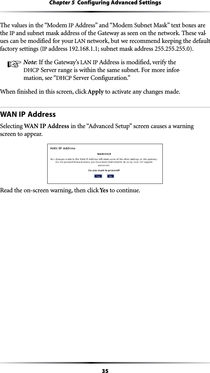 35Chapter 5  Configuring Advanced SettingsThe values in the “Modem IP!DDRESSvANDh-ODEM3UBNET-ASKvTEXTBOXESAREthe IP and subnet mask address of the Gateway as seen on the network. These val-ues can be modified for your ,!.network, but we recommend keeping the default factory settings (IP address 192.168.1.1; subnet mask address 255.255.255.0).! Note: If the Gateway’s ,!.)0!DDRESSISMODIFIEDVERIFYTHE$(#03ERVERRANGEISWITHINTHESAMESUBNET&amp;ORMOREINFOR-mation, see “$(#03ERVER#ONFIGURATIONvWhen finished in this screen, click Apply to activate any changes made.WAN IP AddressSelecting WAN IP AddressINTHEh!DVANCED3ETUPvSCREENCAUSESAWARNINGscreen to appear. Read the on-screen warning, then click Yes to continue.