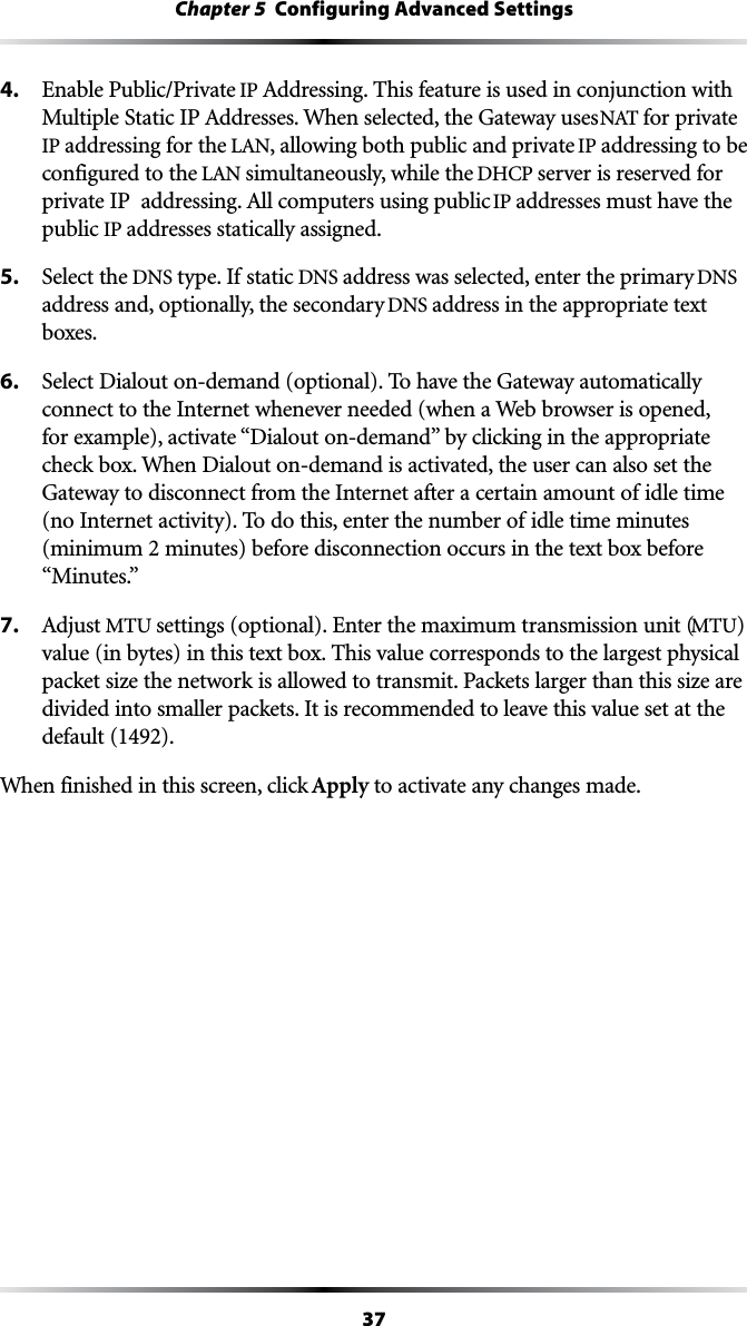 37Chapter 5  Configuring Advanced Settings4.  Enable Public/Private IP !DDRESSING4HISFEATUREISUSEDINCONJUNCTIONWITH-ULTIPLE3TATIC)0!DDRESSES7HENSELECTEDTHE&apos;ATEWAYUSES.!4for private IP addressing for the ,!., allowing both public and private IP addressing to be configured to the ,!.simultaneously, while the $(#0server is reserved for PRIVATE)0ADDRESSING!LLCOMPUTERSUSINGPUBLICIP addresses must have the public IP addresses statically assigned.5.  Select the DNS type. If static DNS address was selected, enter the primary DNS address and, optionally, the secondary DNS address in the appropriate text boxes.6.  Select Dialout on-demand (optional). To have the Gateway automatically connect to the Internet whenever needed (when a Web browser is opened, FOREXAMPLEACTIVATEh$IALOUTONDEMANDvBYCLICKINGINTHEAPPROPRIATEcheck box. When Dialout on-demand is activated, the user can also set the Gateway to disconnect from the Internet after a certain amount of idle time (no Internet activity). To do this, enter the number of idle time minutes (minimum 2 minutes) before disconnection occurs in the text box before h-INUTESv7. !DJUSTMTU settings (optional). Enter the maximum transmission unit (MTU) value (in bytes) in this text box. This value corresponds to the largest physical packet size the network is allowed to transmit. Packets larger than this size are divided into smaller packets. It is recommended to leave this value set at the default (1492).When finished in this screen, click Apply to activate any changes made.