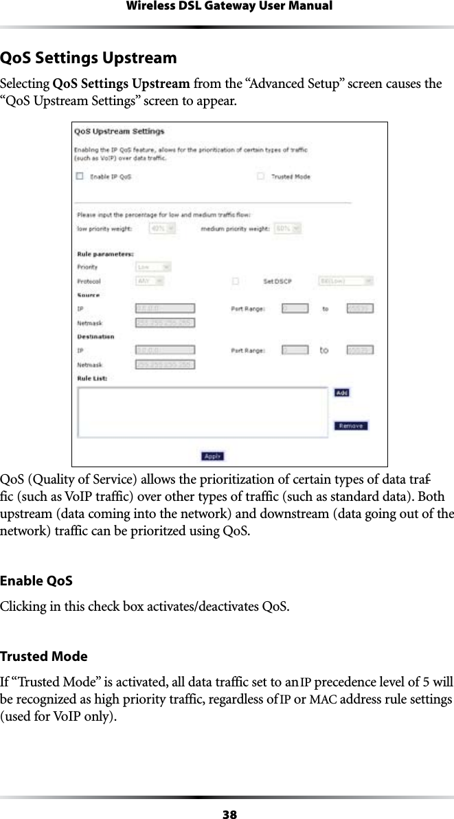 38Wireless DSL Gateway User ManualQoS Settings UpstreamSelecting QoS Settings UpstreamFROMTHEh!DVANCED3ETUPvSCREENCAUSESTHEh1O35PSTREAM3ETTINGSvSCREENTOAPPEARQoS (Quality of Service) allows the prioritization of certain types of data traf-fic (such as VoIP traffic) over other types of traffic (such as standard data). Both upstream (data coming into the network) and downstream (data going out of the network) traffic can be prioritzed using QoS.Enable QoS#LICKINGINTHISCHECKBOXACTIVATESDEACTIVATES1O3Trusted Mode)Fh4RUSTED-ODEvISACTIVATEDALLDATATRAFFICSETTOANIP precedence level of 5 will be recognized as high priority traffic, regardless of IP or -!#address rule settings (used for VoIP only).