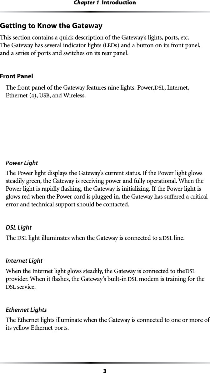 3Chapter 1  IntroductionGetting to Know the GatewayThis section contains a quick description of the Gateway’s lights, ports, etc. The Gateway has several indicator lights (LEDs) and a button on its front panel, and a series of ports and switches on its rear panel.Front PanelThe front panel of the Gateway features nine lights: Power, DSL, Internet,  Ethernet (4), USB, and Wireless.Power LightThe Power light displays the Gateway’s current status. If the Power light glows steadily green, the Gateway is receiving power and fully operational. When the Power light is rapidly flashing, the Gateway is initializing. If the Power light is glows red when the Power cord is plugged in, the Gateway has suffered a critical error and technical support should be contacted.DSL LightThe DSL light illuminates when the Gateway is connected to a DSL line.Internet Light When the Internet light glows steadily, the Gateway is connected to the DSL provider. When it flashes, the Gateway’s built-in DSL modem is training for the DSL service.Ethernet LightsThe Ethernet lights illuminate when the Gateway is connected to one or more of its yellow Ethernet ports.